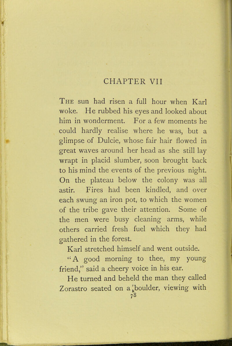 CHAPTER VII The sun had risen a full hour when Karl woke. He rubbed his eyes and looked about him in wonderment. For a few moments he could hardly realise where he was, but a glimpse of Dulcie, whose fair hair flowed in great waves around her head as she still lay wrapt in placid slumber, soon brought back to his mind the events of the previous night. On the plateau below the colony was all astir. Fires had been kindled, and over each swung an iron pot, to which the women of the tribe gave their attention. Some of the men were busy cleaning arms, while others carried fresh fuel which they had gathered in the forest. Karl stretched himself and went outside. “A good morning to thee, my young friend,” said a cheery voice in his ear. He turned and beheld the man they called Zorastro seated on a ^boulder, viewing with 73