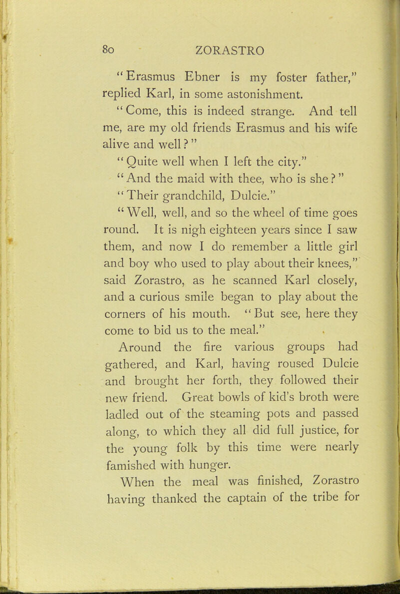 “ Erasmus Ebner is my foster father,” replied Karl, in some astonishment. “ Come, this is indeed strange. And tell me, are my old friends Erasmus and his wife alive and well ? ” “Quite well when I left the city.” “And the maid with thee, who is she?” “ Their grandchild, Dulcie.” “Well, well, and so the wheel of time goes round. It is nigh eighteen years since I saw them, and now I do remember a little girl and boy who used to play about their knees,” said Zorastro, as he scanned Karl closely, and a curious smile began to play about the corners of his mouth. “But see, here they come to bid us to the meal.” Around the fire various groups had gathered, and Karl, having roused Dulcie and brought her forth, they followed their new friend. Great bowls of kid’s broth were ladled out of the steaming pots and passed along, to which they all did full justice, for the young folk by this time were nearly famished with hunger. When the meal was finished, Zorastro having thanked the captain of the tribe for