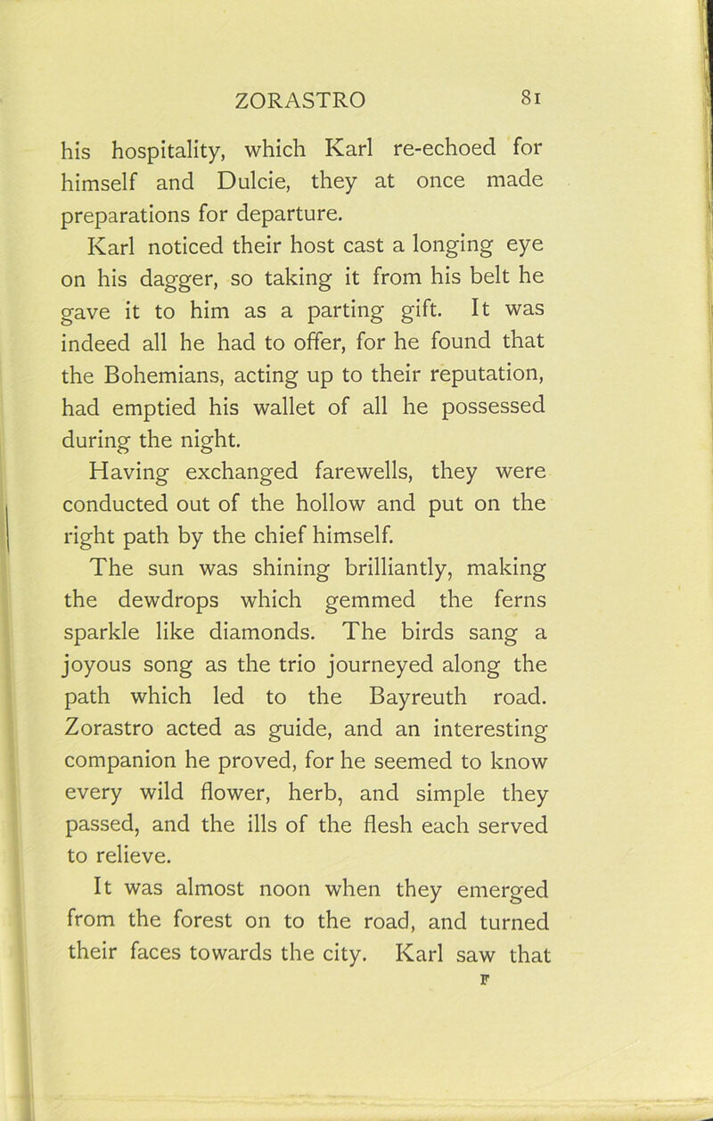 his hospitality, which Karl re-echoed for himself and Dulcie, they at once made preparations for departure. Karl noticed their host cast a longing eye on his dagger, so taking it from his belt he gave it to him as a parting gift. It was indeed all he had to offer, for he found that the Bohemians, acting up to their reputation, had emptied his wallet of all he possessed during the night. Having exchanged farewells, they were conducted out of the hollow and put on the right path by the chief himself. The sun was shining brilliantly, making the dewdrops which gemmed the ferns sparkle like diamonds. The birds sang a joyous song as the trio journeyed along the path which led to the Bayreuth road. Zorastro acted as guide, and an interesting companion he proved, for he seemed to know every wild flower, herb, and simple they passed, and the ills of the flesh each served to relieve. It was almost noon when they emerged from the forest on to the road, and turned their faces towards the city. Karl saw that F