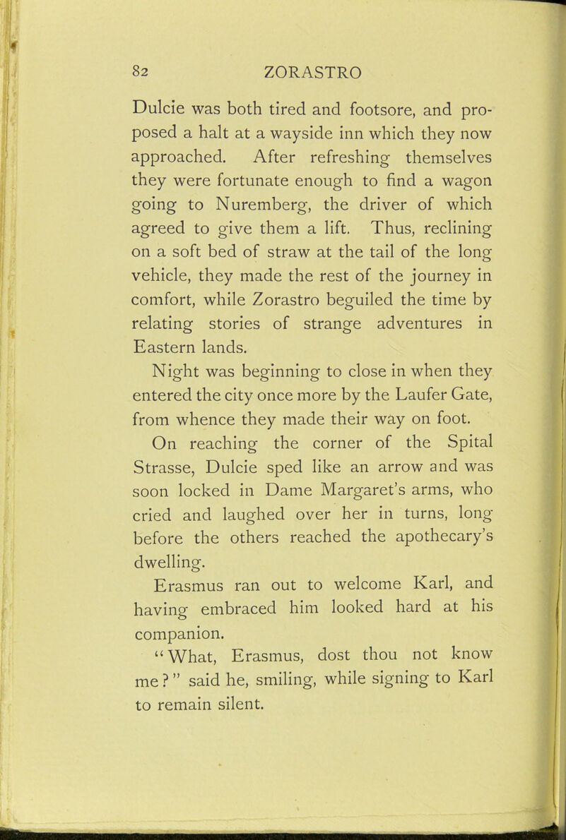 Dulcie was both tired and footsore, and pro- posed a halt at a wayside inn which they now approached. After refreshing themselves they were fortunate enough to find a wagon going to Nuremberg, the driver of which agreed to give them a lift. Thus, reclining on a soft bed of straw at the tail of the long vehicle, they made the rest of the journey in comfort, while Zorastro beguiled the time by relating stories of strange adventures in Eastern lands. Night was beginning to close in when they entered the city once more by the Laufer Gate, from whence they made their way on foot. On reaching the corner of the Spital Strasse, Dulcie sped like an arrow and was soon locked in Dame Margaret’s arms, who cried and laughed over her in turns, long before the others reached the apothecary’s dwelling. Erasmus ran out to welcome Karl, and having embraced him looked hard at his companion. “What, Erasmus, dost thou not know me ? ” said he, smiling, while signing to Karl to remain silent.
