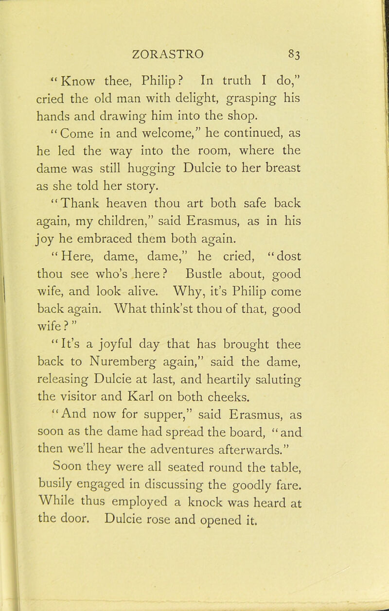 “Know thee, Philip? In truth I do,” cried the old man with delight, grasping his hands and drawing him into the shop. “Come in and welcome,” he continued, as he led the way into the room, where the dame was still hugging Dulcie to her breast as she told her story. “Thank heaven thou art both safe back again, my children,” said Erasmus, as in his joy he embraced them both again. “Here, dame, dame,” he cried, “dost thou see who’s here? Bustle about, good wife, and look alive. Why, it’s Philip come back again. What think’st thou of that, good wife ? ” “It’s a joyful day that has brought thee back to Nuremberg again,” said the dame, releasing Dulcie at last, and heartily saluting the visitor and Karl on both cheeks. “And now for supper,” said Erasmus, as soon as the dame had spread the board, “ and then we’ll hear the adventures afterwards.” Soon they were all seated round the table, busily engaged in discussing the goodly fare. While thus employed a knock was heard at the door. Dulcie rose and opened it.