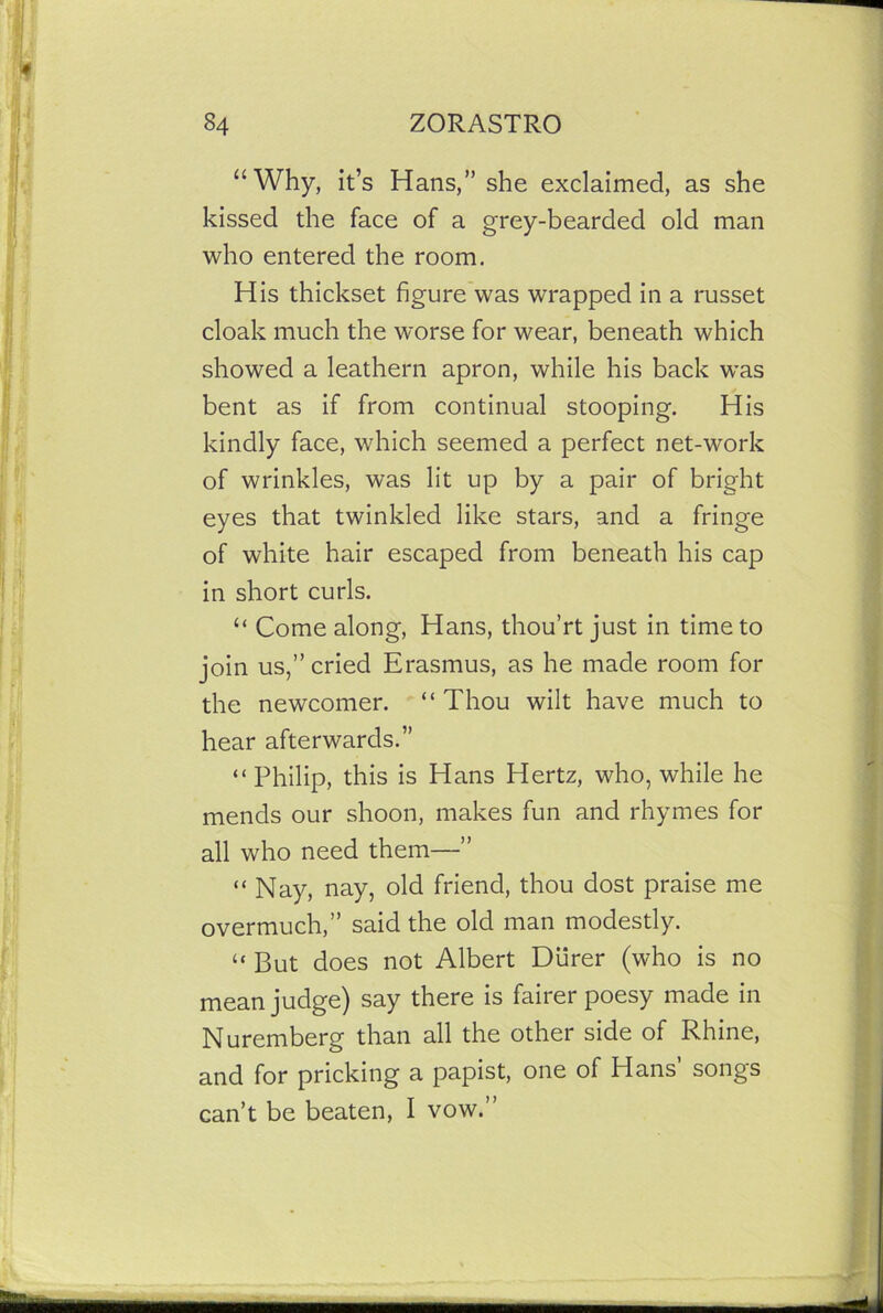 “Why, it’s Hans,” she exclaimed, as she kissed the face of a grey-bearded old man who entered the room. His thickset figure was wrapped in a russet cloak much the worse for wear, beneath which showed a leathern apron, while his back was bent as if from continual stooping. His kindly face, which seemed a perfect net-work of wrinkles, was lit up by a pair of bright eyes that twinkled like stars, and a fringe of white hair escaped from beneath his cap in short curls. “ Come along, Hans, thou’rt just in time to join us,” cried Erasmus, as he made room for the newcomer. “Thou wilt have much to hear afterwards.” “ Philip, this is Hans Hertz, who, while he mends our shoon, makes fun and rhymes for all who need them—” “Nay, nay, old friend, thou dost praise me overmuch,” said the old man modestly. “ But does not Albert Diirer (who is no mean judge) say there is fairer poesy made in Nuremberg than all the other side of Rhine, and for pricking a papist, one of Hans’ songs can’t be beaten, I vow.”