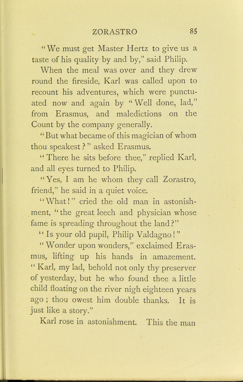 “We must get Master Hertz to give us a taste of his quality by and by,” said Philip. When the meal was over and they drew round the fireside, Karl was called upon to recount his adventures, which were punctu- ated now and again by “ Well done, lad,” from Erasmus, and maledictions on the Count by the company generally. “ But what became of this magician of whom thou speakest ? ” asked Erasmus. “There he sits before thee,” replied Karl, and all eyes turned to Philip. “Yes, I am he whom they call Zorastro, friend,” he said in a quiet voice. “What!” cried the old man in astonish- ment, “the great leech and physician whose fame is spreading throughout the land?” “Is your old pupil, Philip Valdagno! ” “ Wonder upon wonders,” exclaimed Eras- mus, lifting up his hands in amazement. “ Karl, my lad, behold not only thy preserver of yesterday, but he who found thee a little child floating on the river nigh eighteen years ago ; thou owest him double thanks. It is just like a story.” Karl rose in astonishment. This the man I
