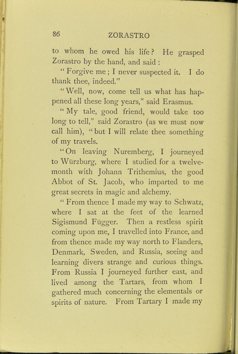 to whom he owed his life ? He grasped Zorastro by the hand, and said : “ Forgive me ; I never suspected it. I do thank thee, indeed.” “Well, now, come tell us what has hap- pened all these long years,” said Erasmus. “ My tale, good friend, would take too long to tell,” said Zorastro (as we must now call him), “ but I will relate thee something of my travels. “On leaving Nuremberg, I journeyed to Wurzburg, where I studied for a twelve- month with Johann Trithemius, the good Abbot of St. Jacob, who imparted to me great secrets in magic and alchemy. “ From thence I made my way to Schwatz, where I sat at the feet of the learned Sigismund Ftigger. Then a restless spirit coming upon me, I travelled into France, and from thence made my way north to Flanders, Denmark, Sweden, and Russia, seeing and learning divers strange and curious things. From Russia I journeyed further east, and lived among the Tartars, from whom I gathered much concerning the elemental or spirits of nature. From Tartary I made my