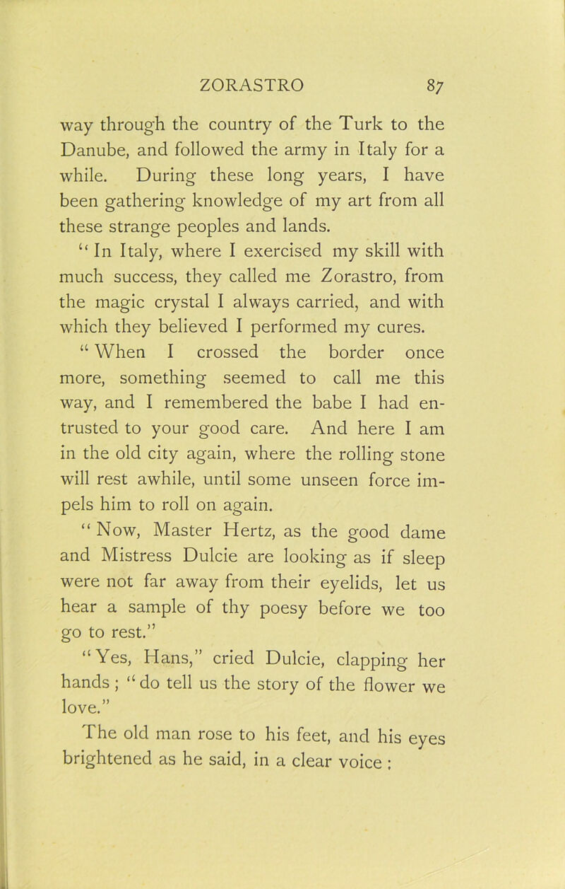 way through the country of the Turk to the Danube, and followed the army in Italy for a while. During these long years, I have been gathering knowledge of my art from all these strange peoples and lands. “In Italy, where I exercised my skill with much success, they called me Zorastro, from the magic crystal I always carried, and with which they believed I performed my cures. “ When I crossed the border once more, something seemed to call me this way, and I remembered the babe I had en- trusted to your good care. And here I am in the old city again, where the rolling stone will rest awhile, until some unseen force im- pels him to roll on again. “ Now, Master Hertz, as the good dame and Mistress Dulcie are looking as if sleep were not far away from their eyelids, let us hear a sample of thy poesy before we too go to rest.” “Yes, Hans,” cried Dulcie, clapping her hands ; “ do tell us the story of the flower we love.” The old man rose to his feet, and his eyes brightened as he said, in a clear voice ;