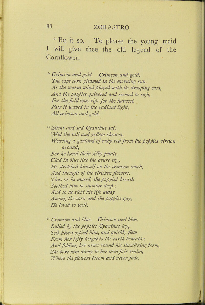 “ Be it so. To please the young' maid I will give thee the old legend of the Cornflower. “ Crimson and gold. Crwison and gold. The ripe corn gleamed in the morning sun, As the warm wi?idplayed with its drooping ears, And the poppies quivered and seemed to sigh, For the field was ripe for the harvest. Fair it waved in the radiant light, All crimson and gold. “ Silent and sad Cyanthus sat, ’Mid the tall and yellow sheaves, Weaving a garland of ruby red from the poppies strewn around, For he loved their silky petals. Clad in blue like the azure sky, He stretched himself on the crimson couch, And thought of the stricken flowers. Thus as he mused, the poppies' breath Soothed him to slumber deep ; And so he slept his life away Among the corn and the poppies gay, He loved so well. “ Crimson and blue. Crimson and blue. Lulled by the poppies Cyanthus lay, Till Flora espied him, and quickly flew From her lofty height to the earth beneath ; And folding her arms round his slu mb’ring form. She bore him away to her own fair realm, Where the flowers bloom and never fade.