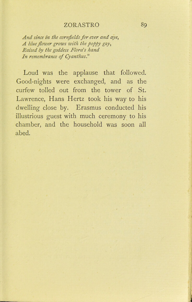 And since in the cornfields for ever a fid aye, A blue flower grows with the poppy gay, Raised by the goddess Florals hand In remembrance of Cyanthus.” Loud was the applause that followed. Good-nights were exchanged, and as the curfew tolled out from the tower of St. Lawrence, Hans Hertz took his way to his dwelling close by. Erasmus conducted his illustrious guest with much ceremony to his chamber, and the household was soon all abed.