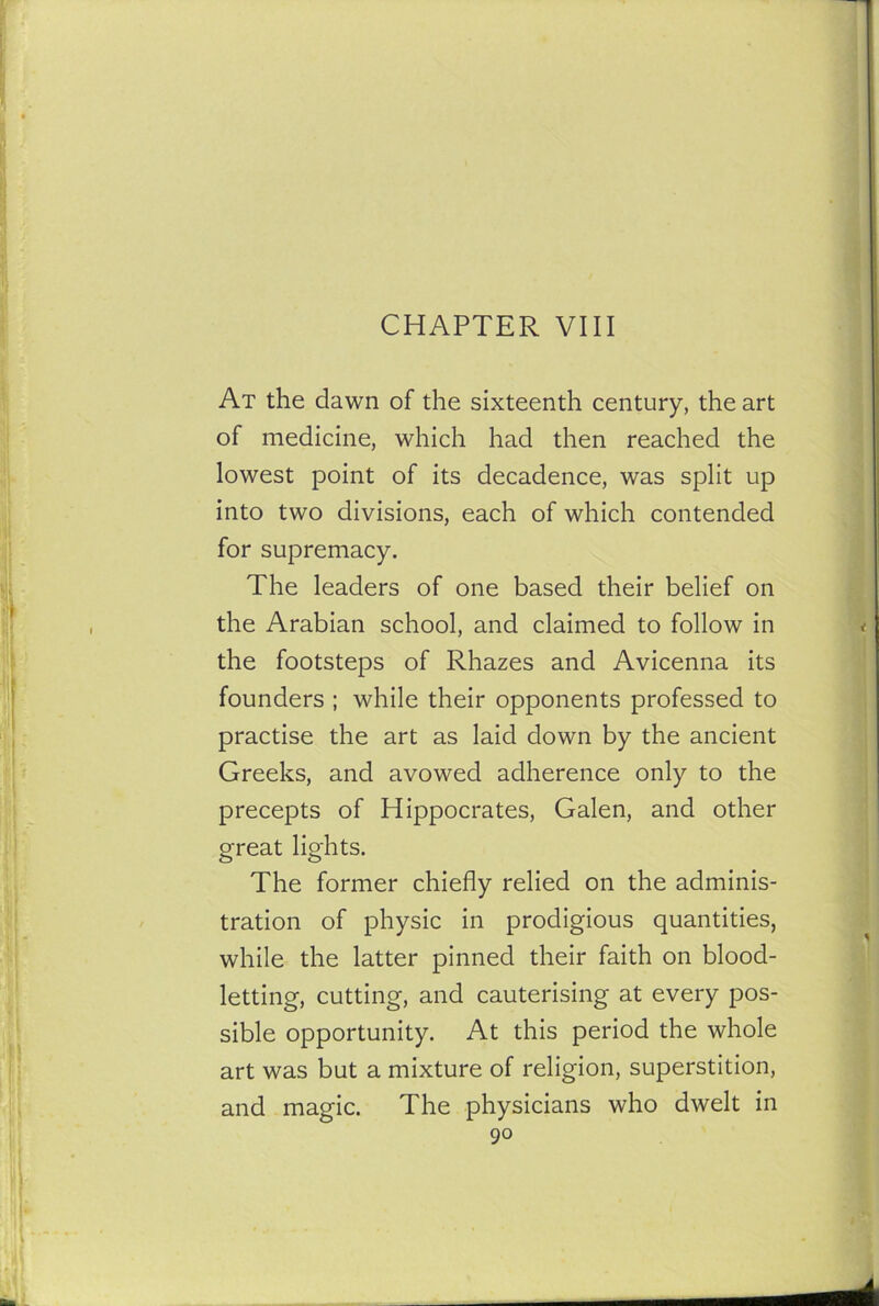 CHAPTER VIII At the clawn of the sixteenth century, the art of medicine, which had then reached the lowest point of its decadence, was split up into two divisions, each of which contended for supremacy. The leaders of one based their belief on the Arabian school, and claimed to follow in the footsteps of Rhazes and Avicenna its founders ; while their opponents professed to practise the art as laid down by the ancient Greeks, and avowed adherence only to the precepts of Hippocrates, Galen, and other great lights. The former chiefly relied on the adminis- tration of physic in prodigious quantities, while the latter pinned their faith on blood- letting, cutting, and cauterising at every pos- sible opportunity. At this period the whole art was but a mixture of religion, superstition, and magic. The physicians who dwelt in