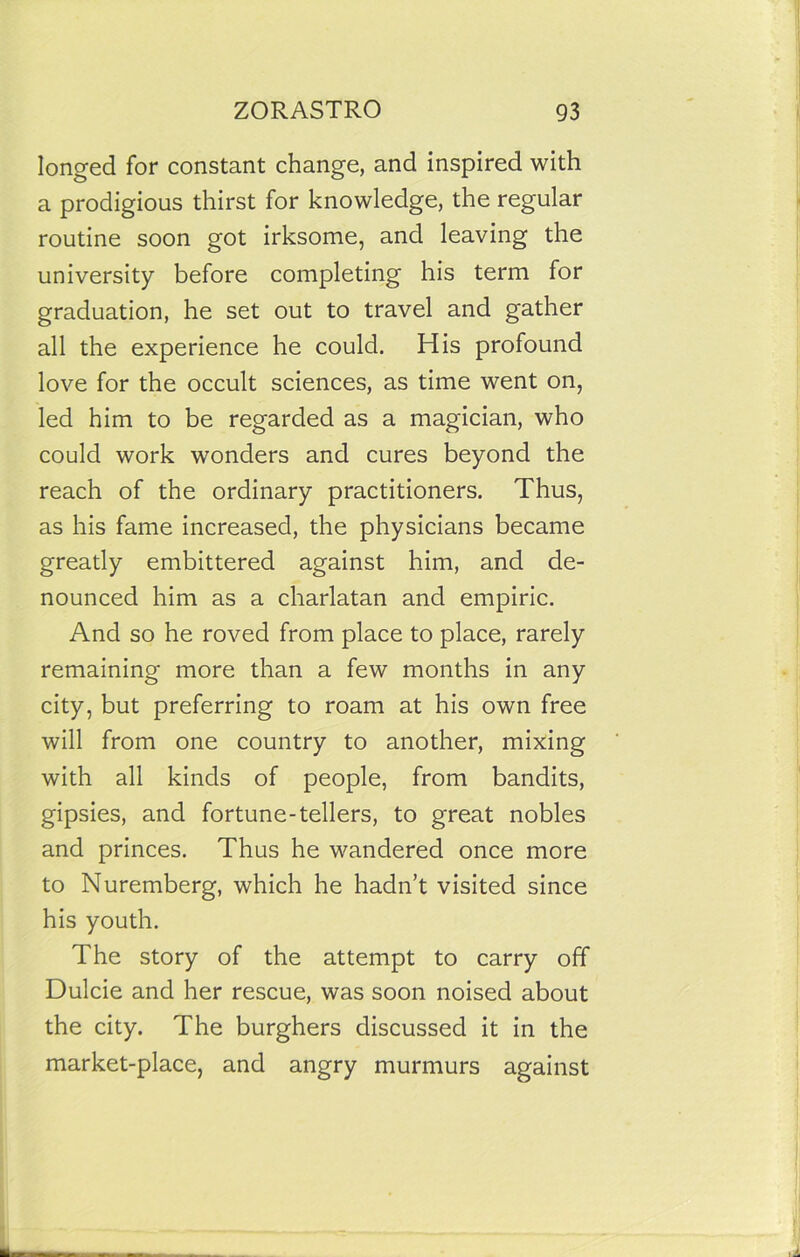 longed for constant change, and inspired with a prodigious thirst for knowledge, the regular routine soon got irksome, and leaving the university before completing his term for graduation, he set out to travel and gather all the experience he could. His profound love for the occult sciences, as time went on, led him to be regarded as a magician, who could work wonders and cures beyond the reach of the ordinary practitioners. Thus, as his fame increased, the physicians became greatly embittered against him, and de- nounced him as a charlatan and empiric. And so he roved from place to place, rarely remaining more than a few months in any city, but preferring to roam at his own free will from one country to another, mixing with all kinds of people, from bandits, gipsies, and fortune-tellers, to great nobles and princes. Thus he wandered once more to Nuremberg, which he hadn’t visited since his youth. The story of the attempt to carry off Dulcie and her rescue, was soon noised about the city. The burghers discussed it in the market-place, and angry murmurs against