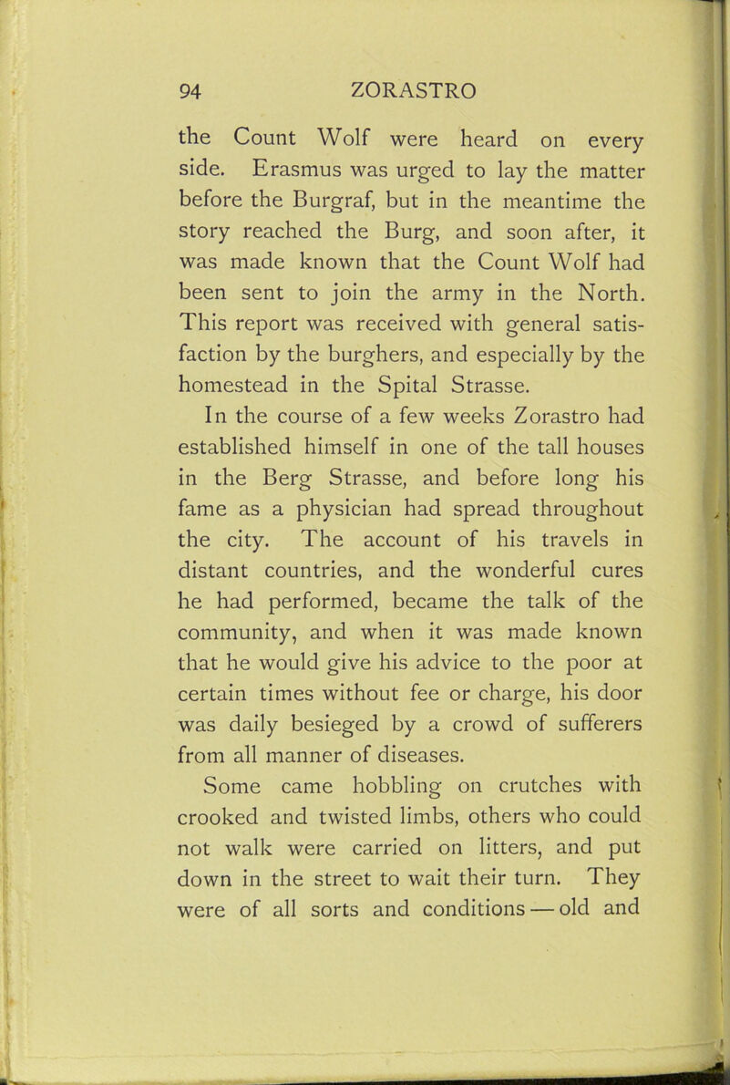 the Count Wolf were heard on every side. Erasmus was urged to lay the matter before the Burgraf, but in the meantime the story reached the Burg, and soon after, it was made known that the Count Wolf had been sent to join the army in the North. This report was received with general satis- faction by the burghers, and especially by the homestead in the Spital Strasse. In the course of a few weeks Zorastro had established himself in one of the tall houses in the Berg Strasse, and before long his fame as a physician had spread throughout the city. The account of his travels in distant countries, and the wonderful cures he had performed, became the talk of the community, and when it was made known that he would give his advice to the poor at certain times without fee or charge, his door was daily besieged by a crowd of sufferers from all manner of diseases. Some came hobbling on crutches with crooked and twisted limbs, others who could not walk were carried on litters, and put down in the street to wait their turn. They were of all sorts and conditions — old and