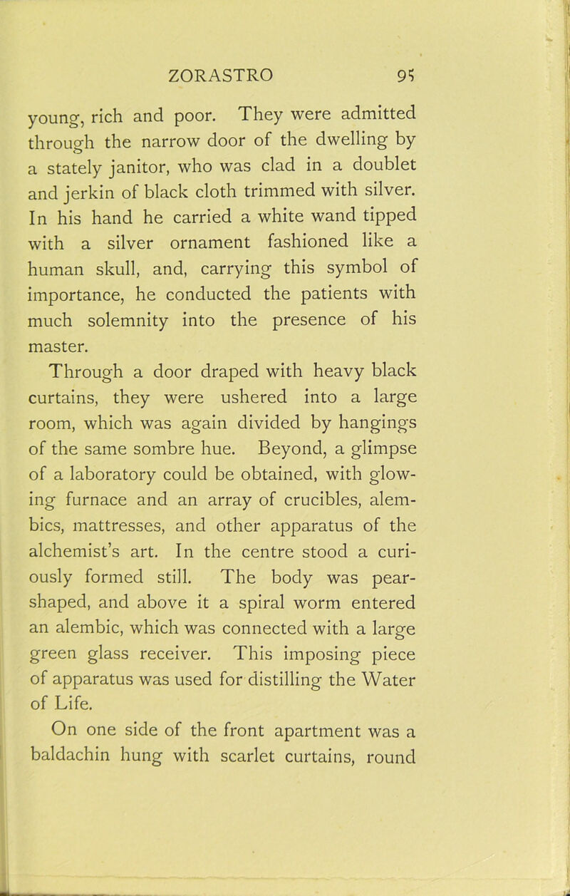 young, rich and poor. They were admitted through the narrow door of the dwelling by a stately janitor, who was clad in a doublet and jerkin of black cloth trimmed with silver. In his hand he carried a white wand tipped with a silver ornament fashioned like a human skull, and, carrying this symbol of importance, he conducted the patients with much solemnity into the presence of his master. Through a door draped with heavy black curtains, they were ushered into a large room, which was again divided by hangings of the same sombre hue. Beyond, a glimpse of a laboratory could be obtained, with glow- ing furnace and an array of crucibles, alem- bics, mattresses, and other apparatus of the alchemist’s art. In the centre stood a curi- ously formed still. The body was pear- shaped, and above it a spiral worm entered an alembic, which was connected with a large green glass receiver. This imposing piece of apparatus was used for distilling the Water of Life. On one side of the front apartment was a baldachin hung with scarlet curtains, round