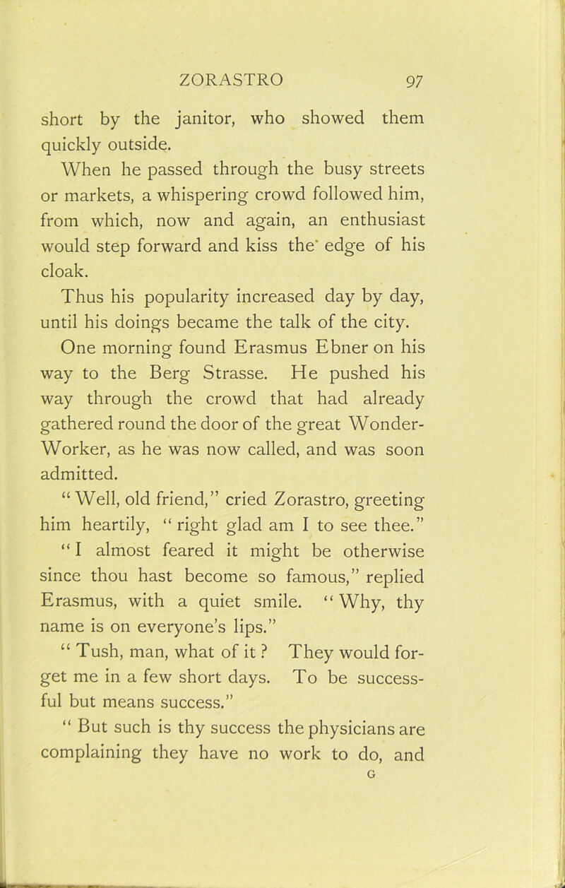 short by the janitor, who showed them quickly outside. When he passed through the busy streets or markets, a whispering crowd followed him, from which, now and again, an enthusiast would step forward and kiss the* edge of his cloak. Thus his popularity increased day by day, until his doings became the talk of the city. One morning found Erasmus Ebner on his way to the Berg Strasse. He pushed his way through the crowd that had already gathered round the door of the great Wonder- Worker, as he was now called, and was soon admitted. “ Well, old friend,” cried Zorastro, greeting him heartily, “ right glad am I to see thee.” “ I almost feared it might be otherwise since thou hast become so famous,” replied Erasmus, with a quiet smile. “Why, thy name is on everyone’s lips.” “ Tush, man, what of it ? They would for- get me in a few short days. To be success- ful but means success.” “ But such is thy success the physicians are complaining they have no work to do, and