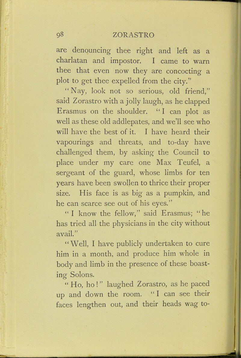 are denouncing thee right and left as a charlatan and impostor. I came to warn thee that even now they are concocting a plot to get thee expelled from the city.” “Nay, look not so serious, old friend,” said Zorastro with a jolly laugh, as he clapped Erasmus on the shoulder. “ I can plot as well as these old addlepates, and we’ll see who will have the best of it. I have heard their vapourings and threats, and to-day have challenged them, by asking the Council to place under my care one Max Teufel, a sergeant of the guard, whose limbs for ten years have been swollen to thrice their proper size. His face is as big as a pumpkin, and he can scarce see out of his eyes.” “I know the fellow,” said Erasmus; “he has tried all the physicians in the city without avail.” “Well, I have publicly undertaken to cure him in a month, and produce him whole in body and limb in the presence of these boast- ing Solons. “ Ho, ho ! ” laughed Zorastro, as he paced up and down the room. “ I can see their faces lengthen out, and their heads wag to-