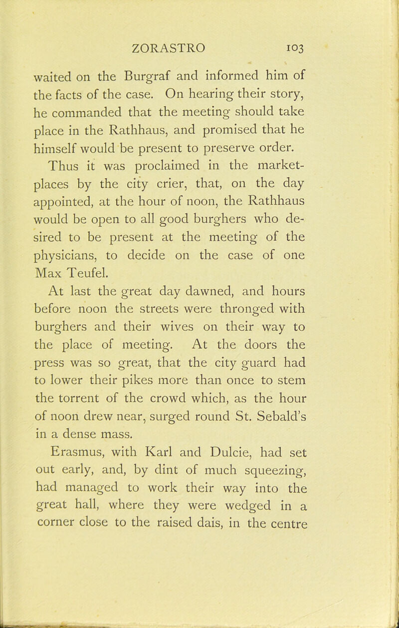 waited on the Burgraf and informed him of the facts of the case. On hearing their story, he commanded that the meeting should take place in the Rathhaus, and promised that he himself would be present to preserve order. Thus it was proclaimed in the market- places by the city crier, that, on the day appointed, at the hour of noon, the Rathhaus would be open to all good burghers who de- sired to be present at the meeting of the physicians, to decide on the case of one Max Teufel. At last the great day dawned, and hours before noon the streets were thronged with burghers and their wives on their way to the place of meeting. At the doors the press was so great, that the city guard had to lower their pikes more than once to stem the torrent of the crowd which, as the hour of noon drew near, surged round St. Sebald’s in a dense mass. Erasmus, with Karl and Dulcie, had set out early, and, by dint of much squeezing, had managed to work their way into the great hall, where they were wedged in a corner close to the raised dais, in the centre