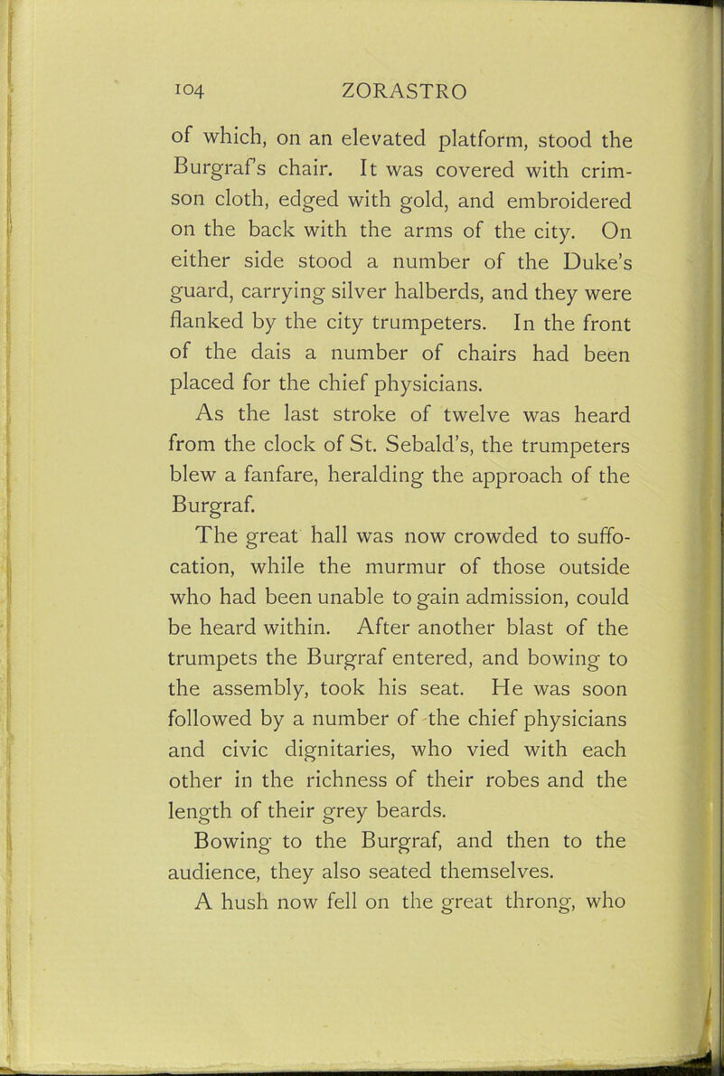 of which, on an elevated platform, stood the Burgrafs chair. It was covered with crim- son cloth, edged with gold, and embroidered on the back with the arms of the city. On either side stood a number of the Duke’s guard, carrying silver halberds, and they were flanked by the city trumpeters. In the front of the dais a number of chairs had been placed for the chief physicians. As the last stroke of twelve was heard from the clock of St. Sebalcl’s, the trumpeters blew a fanfare, heralding the approach of the Burgraf. The great hall was now crowded to suffo- cation, while the murmur of those outside who had been unable to gain admission, could be heard within. After another blast of the trumpets the Burgraf entered, and bowing to the assembly, took his seat. He was soon followed by a number of the chief physicians and civic dignitaries, who vied with each other in the richness of their robes and the length of their grey beards. Bowing to the Burgraf, and then to the audience, they also seated themselves. A hush now fell on the great throng, who