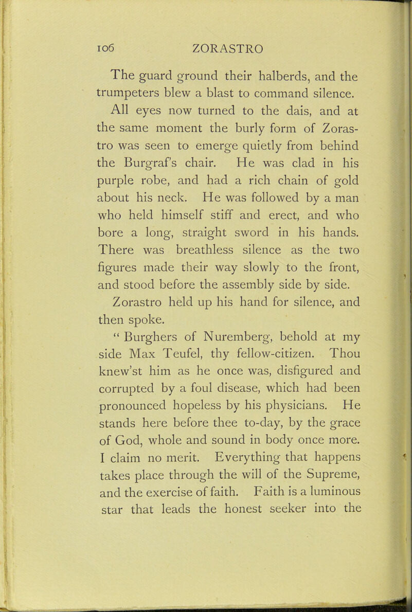 The guard ground their halberds, and the trumpeters blew a blast to command silence. All eyes now turned to the dais, and at the same moment the burly form of Zoras- tro was seen to emerge quietly from behind the Burgraf’s chair. He was clad in his purple robe, and had a rich chain of gold about his neck. He was followed by a man who held himself stiff and erect, and who bore a long, straight sword in his hands. There was breathless silence as the two figures made their way slowly to the front, and stood before the assembly side by side. Zorastro held up his hand for silence, and then spoke. “ Burghers of Nuremberg, behold at my side Max Teufel, thy fellow-citizen. Thou knew’st him as he once was, disfigured and corrupted by a foul disease, which had been pronounced hopeless by his physicians. He stands here before thee to-day, by the grace of God, whole and sound in body once more. I claim no merit. Everything that happens takes place through the will of the Supreme, and the exercise of faith. Faith is a luminous star that leads the honest seeker into the