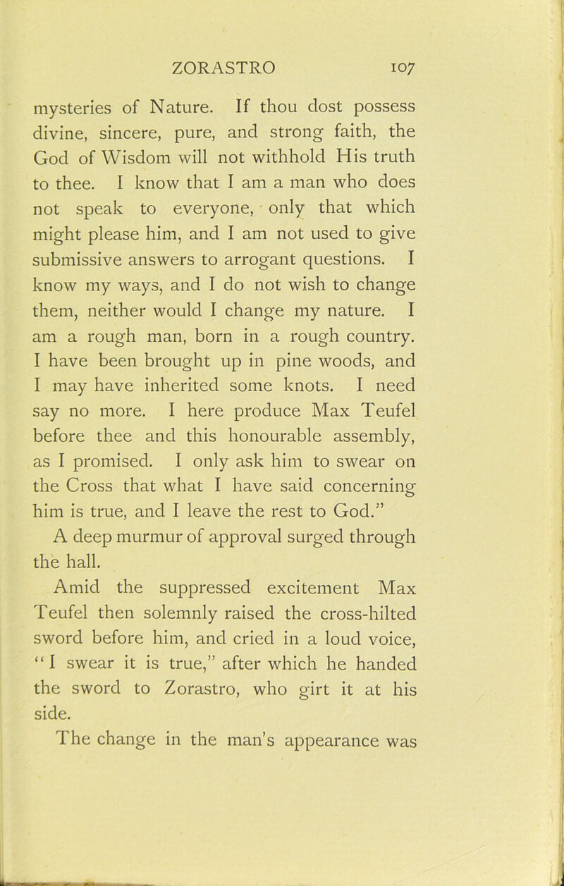 mysteries of Nature. If thou dost possess divine, sincere, pure, and strong faith, the God of Wisdom will not withhold His truth to thee. I know that I am a man who does not speak to everyone, only that which might please him, and I am not used to give submissive answers to arrogant questions. I know my ways, and I do not wish to change them, neither would I change my nature. I am a rough man, born in a rough country. I have been brought up in pine woods, and I may have inherited some knots. I need say no more. I here produce Max Teufel before thee and this honourable assembly, as I promised. I only ask him to swear on the Cross that what I have said concerning him is true, and I leave the rest to God.” A deep murmur of approval surged through the hall. Amid the suppressed excitement Max Teufel then solemnly raised the cross-hilted sword before him, and cried in a loud voice, “I swear it is true,” after which he handed the sword to Zorastro, who girt it at his side. The change in the man’s appearance was