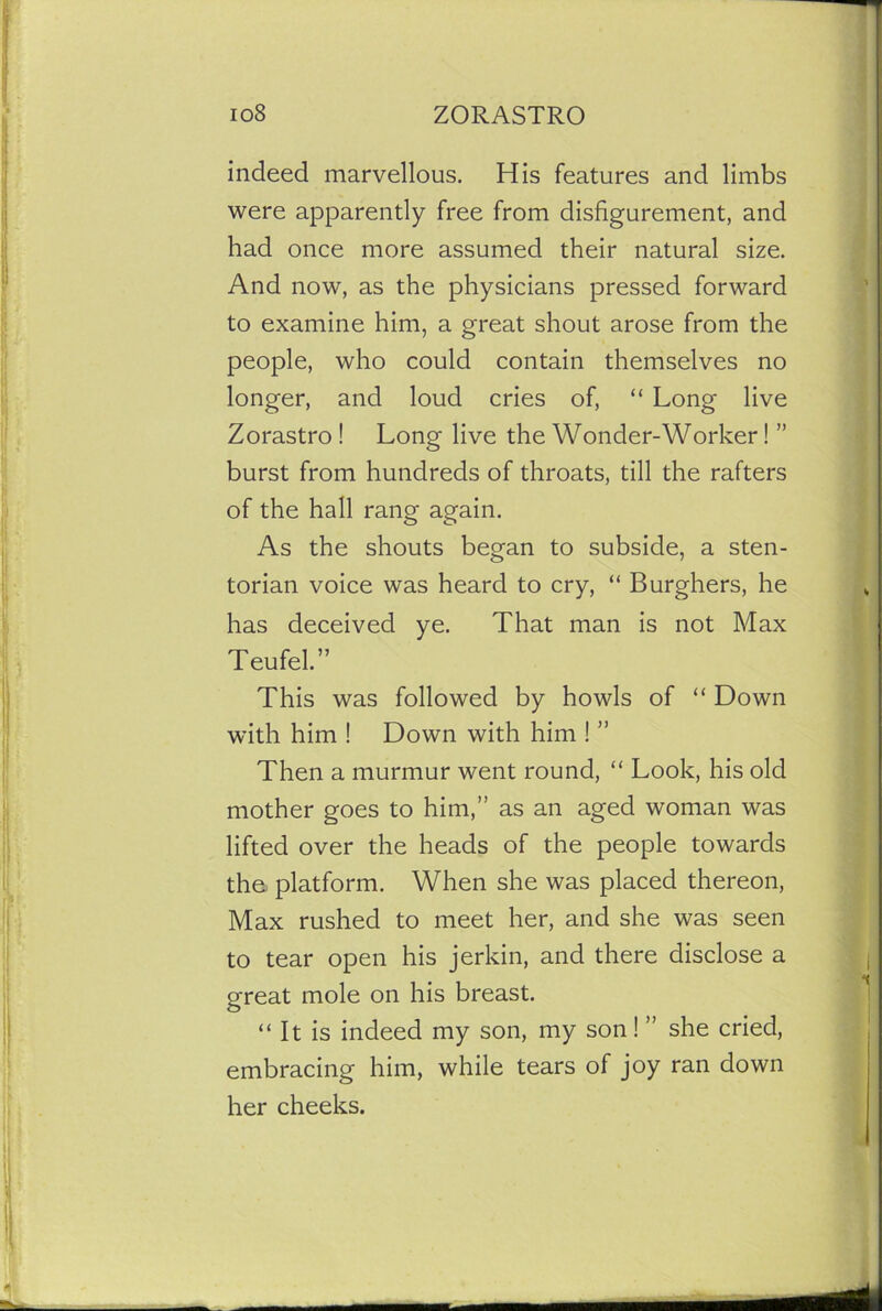 indeed marvellous. His features and limbs were apparently free from disfigurement, and had once more assumed their natural size. And now, as the physicians pressed forward to examine him, a great shout arose from the people, who could contain themselves no longer, and loud cries of, “ Long live Zorastro ! Long live the Wonder-Worker! ” burst from hundreds of throats, till the rafters of the hall rang again. As the shouts began to subside, a sten- torian voice was heard to cry, “ Burghers, he has deceived ye. That man is not Max Teufel. This was followed by howls of “ Down with him ! Down with him ! ” Then a murmur went round, “ Look, his old mother goes to him,” as an aged woman was lifted over the heads of the people towards the. platform. When she was placed thereon, Max rushed to meet her, and she was seen to tear open his jerkin, and there disclose a great mole on his breast. “ It is indeed my son, my son! ” she cried, embracing him, while tears of joy ran down her cheeks.