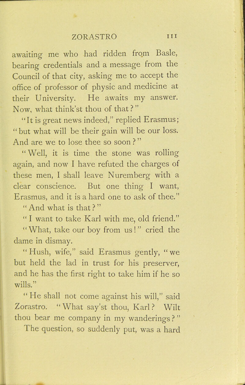 awaiting- me who had ridden from Basle, bearing credentials and a message from the Council of that city, asking me to accept the office of professor of physic and medicine at their University. He awaits my answer. Now, what think’st thou of that? ” “It is great news indeed,” replied Erasmus; “but what will be their gain will be our loss. And are we to lose thee so soon ? ” “ Well, it is time the stone was rolling again, and now I have refuted the charges of these men, I shall leave Nuremberg with a clear conscience. But one thing I want, Erasmus, and it is a hard one to ask of thee.” “ And what is that ? ” “ I want to take Karl with me, old friend.” “What, take our boy from us!” cried the dame in dismay. “Hush, wife,” said Erasmus gently, “we but held the lad in trust for his preserver, and he has the first right to take him if he so wills.” “ He shall not come against his will,” said Zorastro. “ What say’st thou, Karl ? Wilt thou bear me company in my wanderings ? ” The question, so suddenly put, was a hard