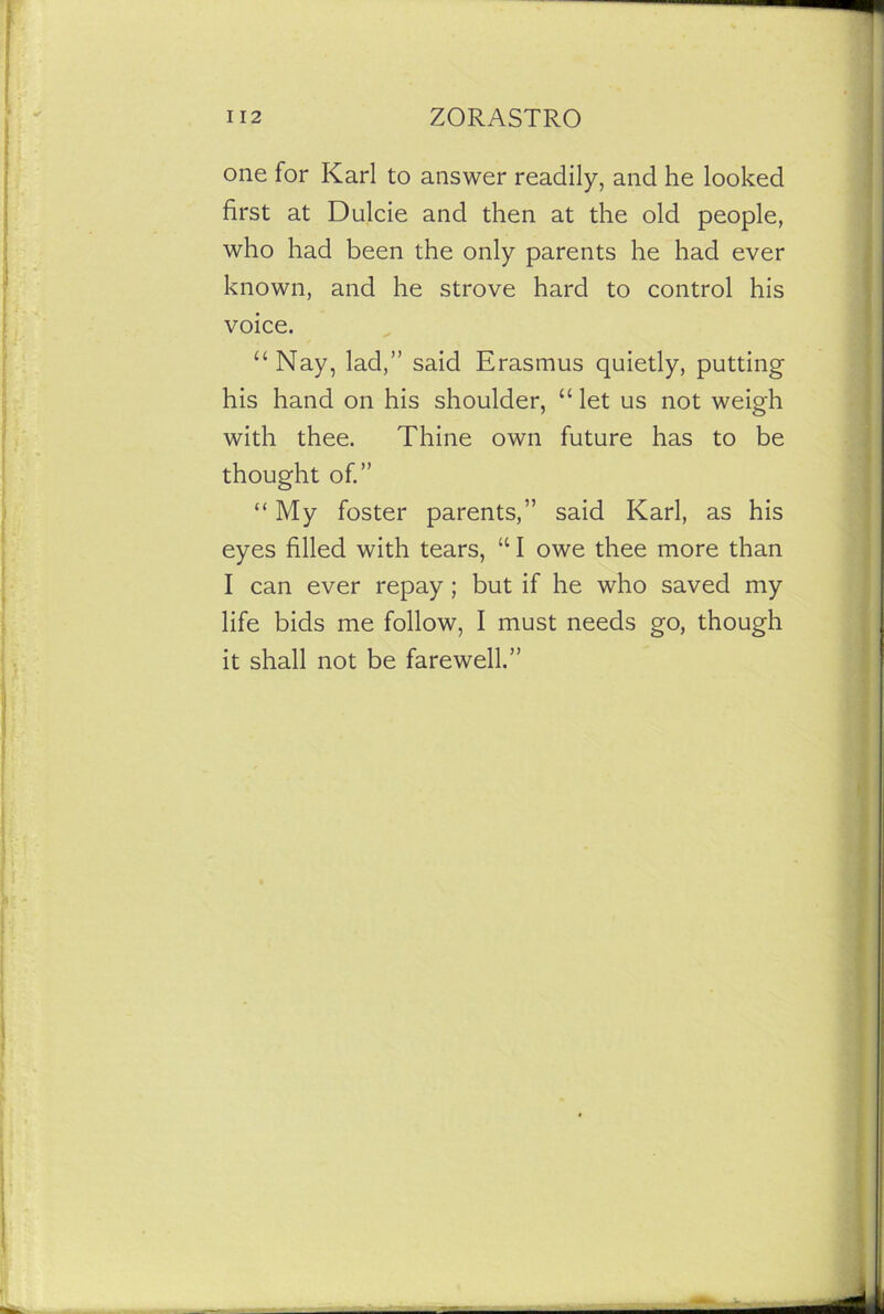 one for Karl to answer readily, and he looked first at Dulcie and then at the old people, who had been the only parents he had ever known, and he strove hard to control his voice. “ Nay, lad,” said Erasmus quietly, putting his hand on his shoulder, “ let us not weigh with thee. Thine own future has to be thought of.” “ My foster parents,” said Karl, as his eyes filled with tears, “ I owe thee more than I can ever repay ; but if he who saved my life bids me follow, I must needs go, though it shall not be farewell.”