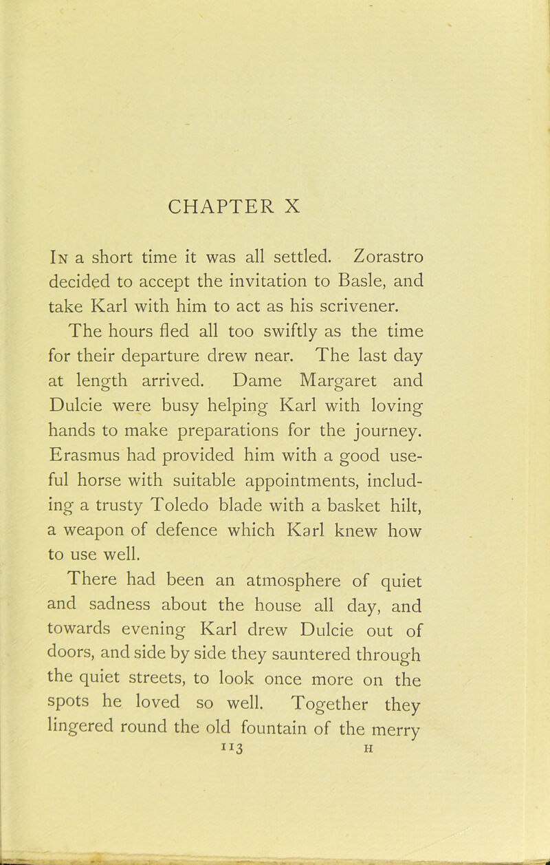 In a short time it was all settled. Zorastro decided to accept the invitation to Basle, and take Karl with him to act as his scrivener. The hours fled all too swiftly as the time for their departure drew near. The last day at length arrived. Dame Margaret and Dulcie were busy helping Karl with loving hands to make preparations for the journey. Erasmus had provided him with a good use- ful horse with suitable appointments, includ- ing a trusty Toledo blade with a basket hilt, a weapon of defence which Karl knew how to use well. There had been an atmosphere of quiet and sadness about the house all day, and towards evening Karl drew Dulcie out of doors, and side by side they sauntered through the quiet streets, to look once more on the spots he loved so well. Together they lingered round the old fountain of the merry