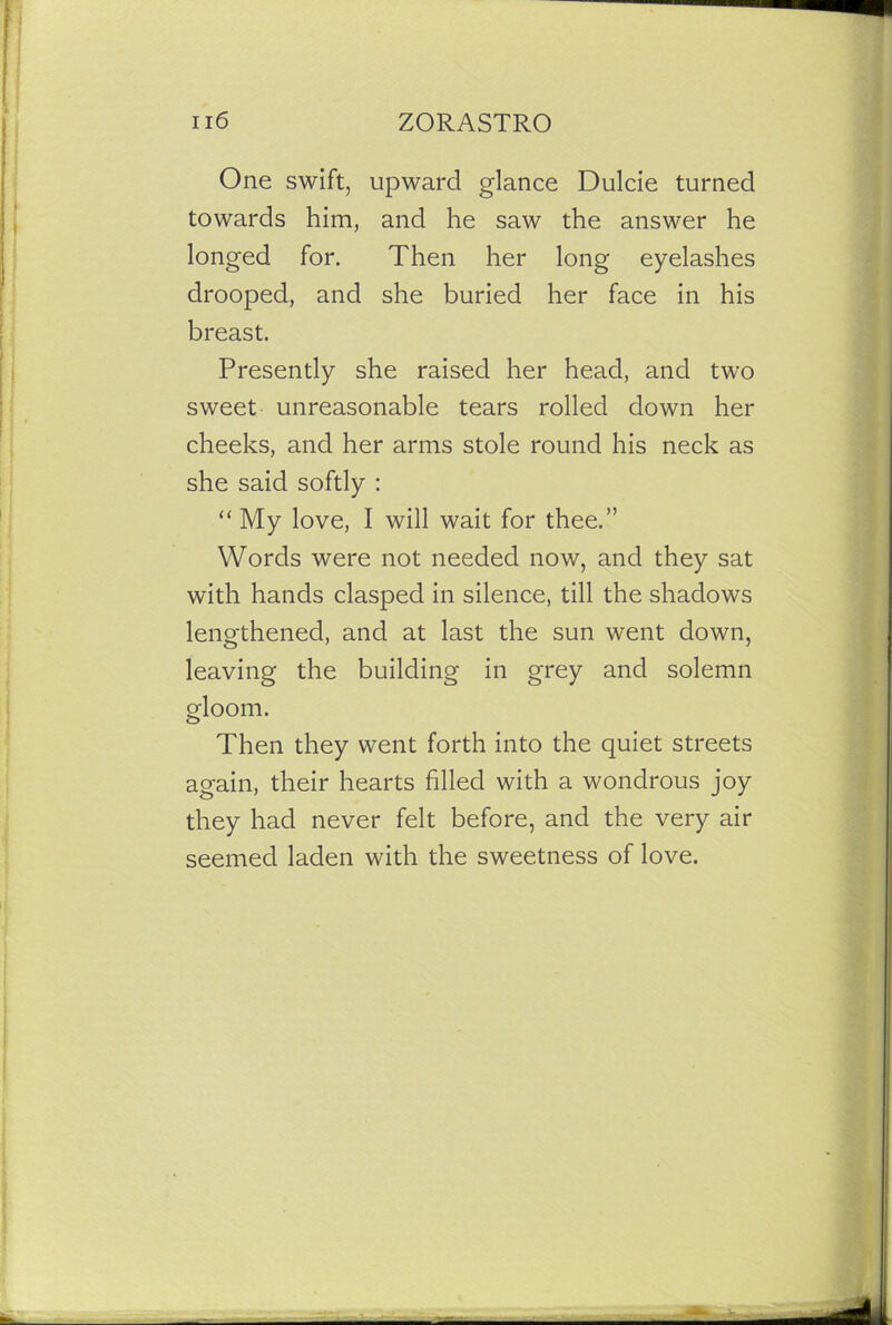 One swift, upward glance Dulcie turned towards him, and he saw the answer he longed for. Then her long eyelashes drooped, and she buried her face in his breast. Presently she raised her head, and two sweet unreasonable tears rolled down her cheeks, and her arms stole round his neck as she said softly : “ My love, I will wait for thee.” Words were not needed now, and they sat with hands clasped in silence, till the shadows lengthened, and at last the sun went down, leaving the building in grey and solemn gloom. Then they went forth into the quiet streets again, their hearts filled with a wondrous joy they had never felt before, and the very air seemed laden with the sweetness of love.