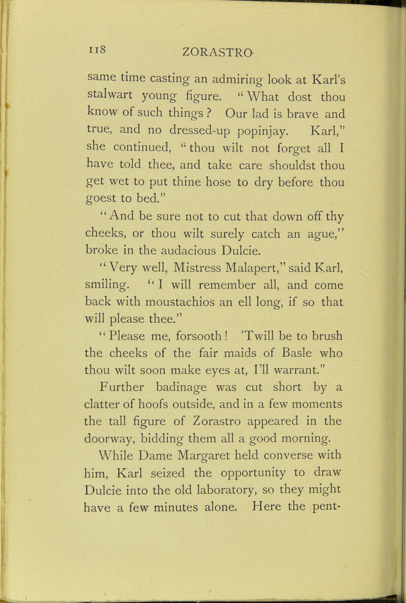 same time casting an admiring look at Karl’s stalwart young figure. “ What dost thou know of such things ? Our lad is brave and true, and no dressed-up popinjay. Karl,” she continued, “ thou wilt not forget all I have told thee, and take care shouldst thou get wet to put thine hose to dry before thou goest to bed.” “And be sure not to cut that down off thy cheeks, or thou wilt surely catch an ague,” broke in the audacious Dulcie. “ Very well, Mistress Malapert,” said Karl, smiling. “ I will remember all, and come back with moustachios an ell long, if so that will please thee.” “ Please me, forsooth ! ’Twill be to brush the cheeks of the fair maids of Basle who thou wilt soon make eyes at, I’ll warrant.” Further badinage was cut short by a clatter of hoofs outside, and in a few moments the tall figure of Zorastro appeared in the doorway, bidding them all a good morning. While Dame Margaret held converse with him, Karl seized the opportunity to draw Dulcie into the old laboratory, so they might have a few minutes alone. Here the pent-