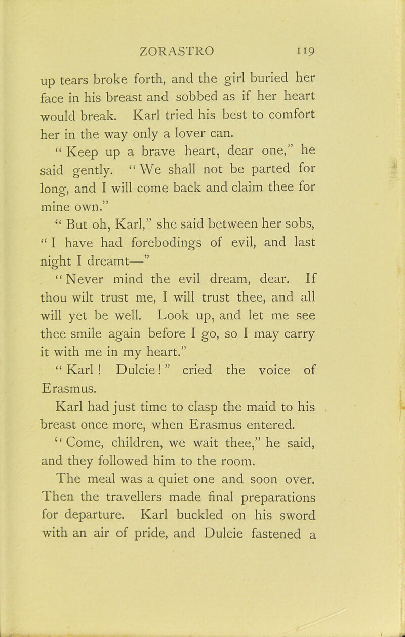 up tears broke forth, and the girl buried her face in his breast and sobbed as if her heart would break. Karl tried his best to comfort her in the way only a lover can. “ Keep up a brave heart, dear one,” he said gently. “We shall not be parted for long, and I will come back and claim thee for mine own.” “ But oh, Karl,” she said between her sobs, “ I have had forebodings of evil, and last night I dreamt—” “Never mind the evil dream, dear. If thou wilt trust me, I will trust thee, and all will yet be well. Look up, and let me see thee smile again before I go, so I may carry it with me in my heart.” “ Karl ! Dulcie! ” cried the voice of Erasmus. Karl had just time to clasp the maid to his breast once more, when Erasmus entered. “ Come, children, we wait thee,” he said, and they followed him to the room. The meal was a quiet one and soon over. Then the travellers made final preparations for departure. Karl buckled on his sword with an air of pride, and Dulcie fastened a