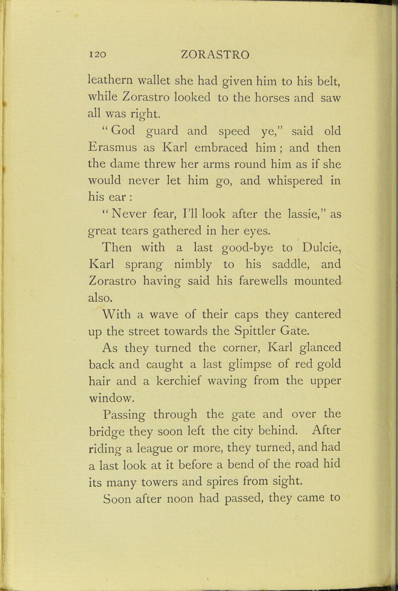 leathern wallet she had given him to his belt, while Zorastro looked to the horses and saw all was right. “ God guard and speed ye,” said old Erasmus as Karl embraced him ; and then the dame threw her arms round him as if she would never let him go, and whispered in his ear : “Never fear, I’ll look after the lassie,” as great tears gathered in her eyes. Then with a last good-bye to Dulcie, Karl sprang nimbly to his saddle, and Zorastro having said his farewells mounted also. With a wave of their caps they cantered up the street towards the Spittler Gate. As they turned the corner, Karl glanced back and caught a last glimpse of red gold hair and a kerchief waving from the upper window. Passing through the gate and over the bridge they soon left the city behind. After riding a league or more, they turned, and had a last look at it before a bend of the road hid its many towers and spires from sight. Soon after noon had passed, they came to