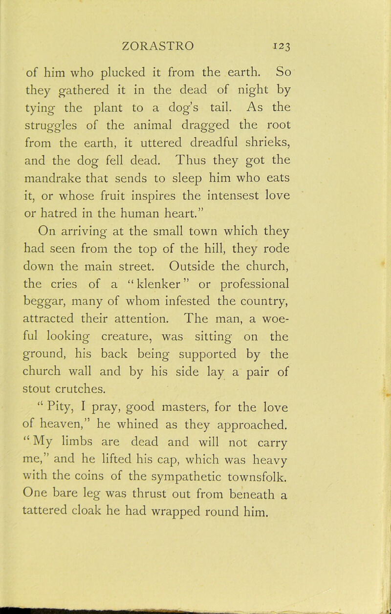 of him who plucked it from the earth. So they gathered it in the dead of night by tying the plant to a dog’s tail. As the struggles of the animal dragged the root from the earth, it uttered dreadful shrieks, and the dog fell dead. Thus they got the mandrake that sends to sleep him who eats it, or whose fruit inspires the intensest love or hatred in the human heart.” On arriving at the small town which they had seen from the top of the hill, they rode down the main street. Outside the church, the cries of a “ klenker ” or professional beggar, many of whom infested the country, attracted their attention. The man, a woe- ful looking creature, was sitting on the ground, his back being supported by the church wall and by his side lay a pair of stout crutches. “ Pity, I pray, good masters, for the love of heaven,” he whined as they approached. u My limbs are dead and will not carry me,” and he lifted his cap, which was heavy with the coins of the sympathetic townsfolk. One bare leg was thrust out from beneath a tattered cloak he had wrapped round him.
