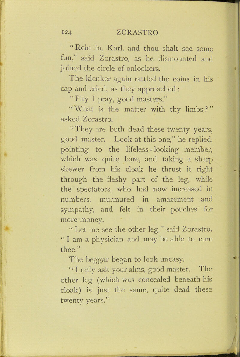 “Rein in, Karl, and thou shalt see some fun,” said Zorastro, as he dismounted and joined the circle of onlookers. The klenker again rattled the coins in his cap and cried, as they approached: “ Pity I pray, good masters.” “What is the matter with thy limbs?” asked Zorastro. “They are both dead these twenty years, good master. Look at this one,” he replied, pointing to the lifeless - looking member, which was quite bare, and taking a sharp skewer from his cloak he thrust it right through the fleshy part of the leg, while the” spectators, who had now increased in numbers, murmured in amazement and sympathy, and felt in their pouches for more money. “ Let me see the other leg,” said Zorastro. “ I am a physician and may be able to cure thee.” The beggar began to look uneasy. “ I only ask your alms, good master. The other leg (which was concealed beneath his cloak) is just the same, quite dead these twenty years.”