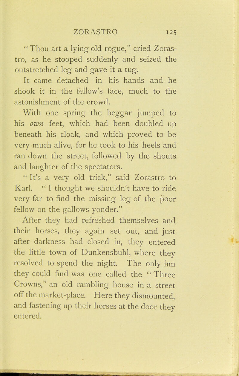 “Thou art a lying old rogue,” cried Zoras- tro, as he stooped suddenly and seized the outstretched leg and gave it a tug. It came detached in his hands and he shook it in the fellow’s face, much to the astonishment of the crowd. With one spring the beggar jumped to his own feet, which had been doubled up beneath his cloak, and which proved to be very much alive, for he took to his heels and ran down the street, followed by the shouts and laughter of the spectators. “ It’s a very old trick,” said Zorastro to Karl. “ I thought we shouldn’t have to ride very far to find the missing leg of the poor fellow on the gallows yonder.” After they had refreshed themselves and their horses, they again set out, and just after darkness had closed in, they entered the little town of Dunkensbuhl, where they resolved to spend the night. The only inn they could find was one called the “ Three Crowns,” an old rambling house in a street off the market-place. Here they dismounted, and fastening up their horses at the door they entered.