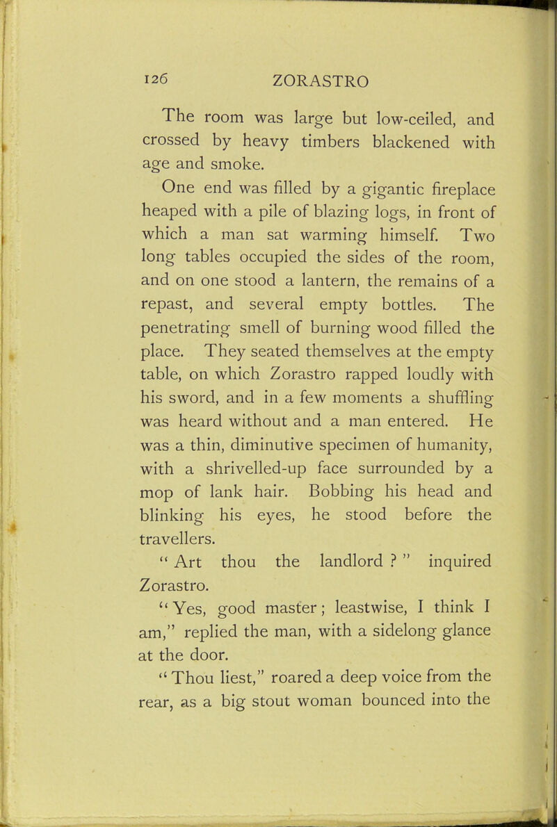 The room was large but low-ceiled, and crossed by heavy timbers blackened with age and smoke. One end was filled by a gigantic fireplace heaped with a pile of blazing logs, in front of which a man sat warming himself. Two long tables occupied the sides of the room, and on one stood a lantern, the remains of a repast, and several empty bottles. The penetrating smell of burning wood filled the place. They seated themselves at the empty table, on which Zorastro rapped loudly with his sword, and in a few moments a shuffling was heard without and a man entered. He was a thin, diminutive specimen of humanity, with a shrivelled-up face surrounded by a mop of lank hair. Bobbing his head and blinking his eyes, he stood before the travellers. “ Art thou the landlord ? ” inquired Zorastro. “Yes, good master; leastwise, I think 1 am,” replied the man, with a sidelong glance at the door. “ Thou liest,” roared a deep voice from the rear, as a big stout woman bounced into the i