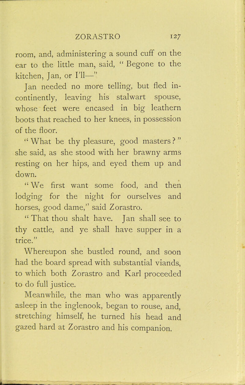 room, and, administering a sound cuff on the ear to the little man, said, “ Begone to the kitchen, Jan, or I’ll—” Jan needed no more telling, but fled in- continently, leaving his stalwart spouse, whose feet were encased in big leathern boots that reached to her knees, in possession of the floor. “What be thy pleasure, good masters?” she said, as she stood with her brawny arms resting on her hips, and eyed them up and down. “We first want some food, and then lodging for the night for ourselves and horses, good dame,” said Zorastro. “That thou shalt have. Jan shall see to thy cattle, and ye shall have supper in a trice.” Whereupon she bustled round, and soon had the board spread with substantial viands, to which both Zorastro and Karl proceeded to do full justice. Meanwhile, the man who was apparently asleep in the inglenook, began to rouse, and, stretching himself, he turned his head and gazed hard at Zorastro and his companion.