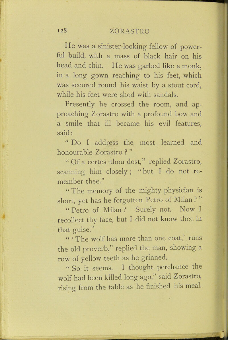 He was a sinister-looking fellow of power- ful build, with a mass of black hair on his head and chin. He was garbed like a monk, in a long gown reaching to his feet, which was secured round his waist by a stout cord, while his feet were shod with sandals. Presently he crossed the room, and ap- proaching Zorastro with a profound bow and a smile that ill became his evil features, said: ‘‘ Do I address the most learned and honourable Zorastro ? ” “ Of a certes thou dost,” replied Zorastro, scanning him closely; “but I do not re- member thee.” “The memory of the mighty physician is short, yet has he forgotten Petro of Milan ? ” “ Petro of Milan ? Surely not. Now I recollect thy face, but I did not know thee in that guise.” “ ‘ The wolf has more than one coat,’ runs the old proverb,” replied the man, showing a row of yellow teeth as he grinned. “So it seems. I thought perchance the wolf had been killed long ago,” said Zorastro, rising from the table as he finished his meal.