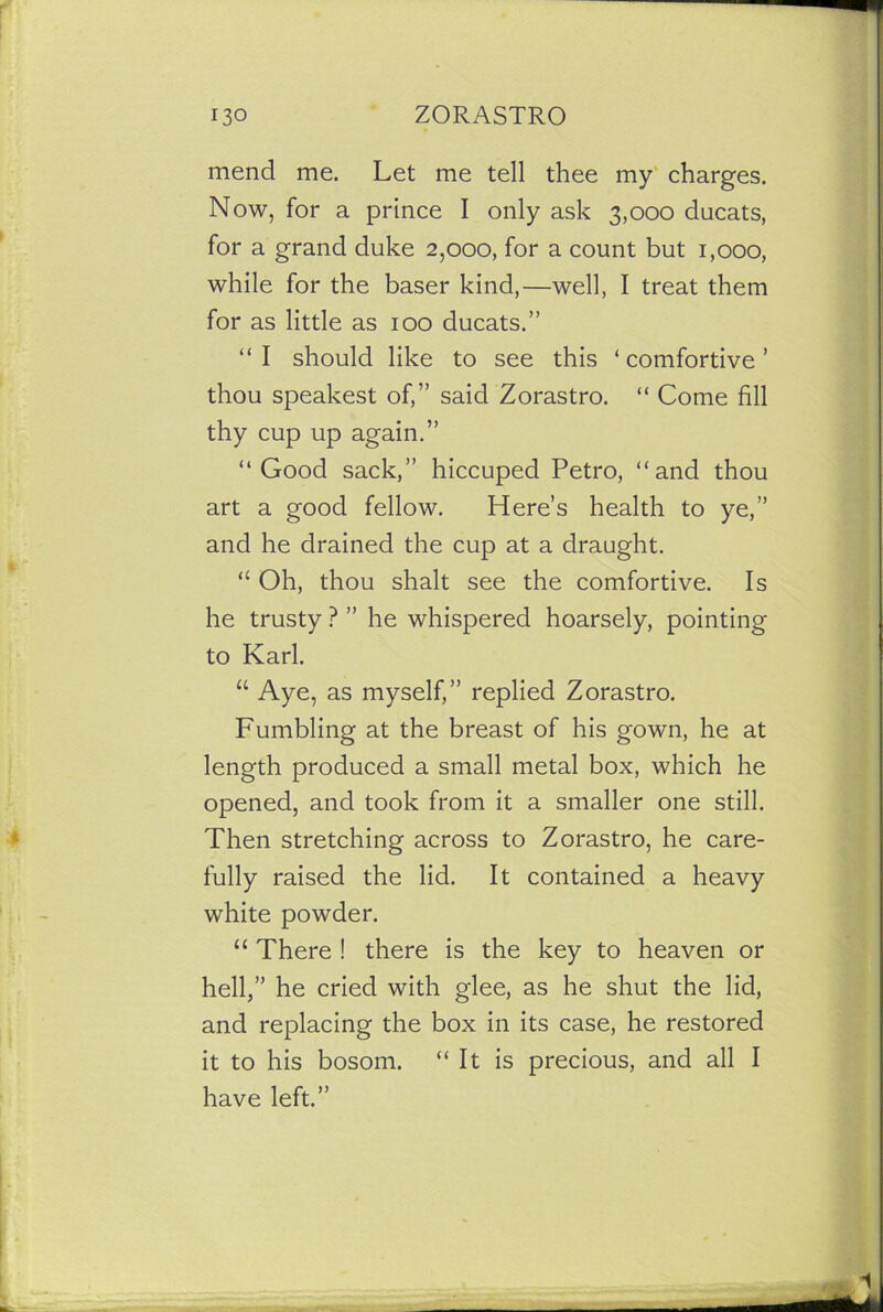 mend me. Let me tell thee my charges. Now, for a prince I only ask 3,000 ducats, for a grand duke 2,000, for a count but 1,000, while for the baser kind,—well, I treat them for as little as 100 ducats.” “ I should like to see this ‘ comfortive ’ thou speakest of,” said Zorastro. “ Come fill thy cup up again.” “Good sack,” hiccuped Petro, “and thou art a good fellow. Here’s health to ye,” and he drained the cup at a draught. “ Oh, thou shalt see the comfortive. Is he trusty ? ” he whispered hoarsely, pointing to Karl. “ Aye, as myself,” replied Zorastro. Fumbling at the breast of his gown, he at length produced a small metal box, which he opened, and took from it a smaller one still. Then stretching across to Zorastro, he care- fully raised the lid. It contained a heavy white powder. “ There ! there is the key to heaven or hell,” he cried with glee, as he shut the lid, and replacing the box in its case, he restored it to his bosom. “It is precious, and all I have left.”