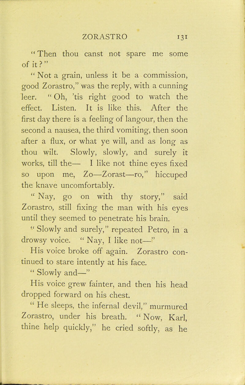 “ Then thou canst not spare me some of it ? ” “Not a grain, unless it be a commission, good Zorastro,” was the reply, with a cunning leer. “ Oh, ’tis right good to watch the effect. Listen. It is like this. After the first day there is a feeling of langour, then the second a nausea, the third vomiting, then soon after a flux, or what ye will, and as long as thou wilt. Slowly, slowly, and surely it works, till the— I like not thine eyes fixed so upon me, Zo—Zorast—ro,” hiccuped the knave uncomfortably. “ Nay, go on with thy story,” said Zorastro, still fixing the man with his eyes until they seemed to penetrate his brain. “ Slowly and surely,” repeated Petro, in a drowsy voice. “ Nay, I like not—” His voice broke off again. Zorastro con- tinued to stare intently at his face. “ Slowly and—” His voice grew fainter, and then his head dropped forward on his chest. “ He sleeps, the infernal devil,” murmured Zorastro, under his breath. “Now, Karl, thine help quickly,” he cried softly, as he