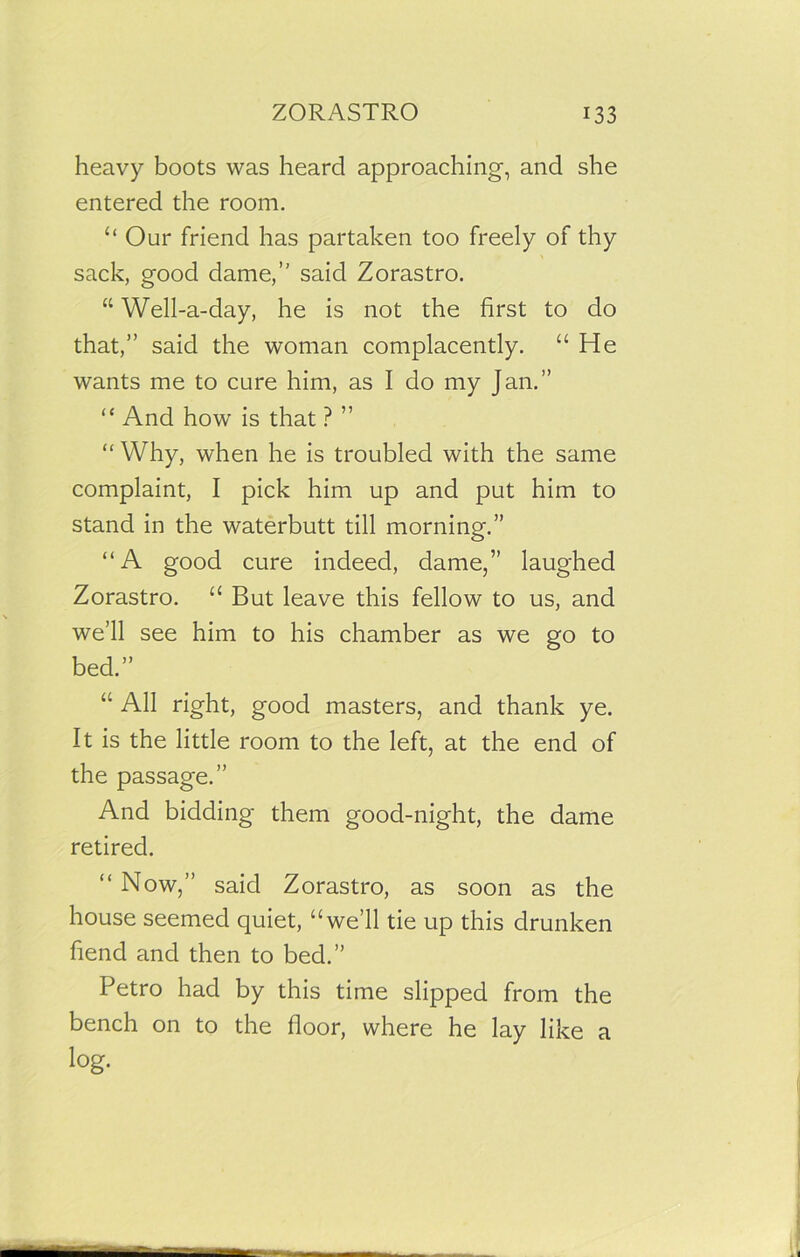 heavy boots was heard approaching, and she entered the room. “ Our friend has partaken too freely of thy sack, good dame,” said Zorastro. “ Well-a-day, he is not the first to do that,” said the woman complacently. “He wants me to cure him, as I do my Jan.” “ And how is that ? ” “Why, when he is troubled with the same complaint, I pick him up and put him to stand in the waterbutt till morning.” “A good cure indeed, dame,” laughed Zorastro. “ But leave this fellow to us, and we’ll see him to his chamber as we go to bed.” “ All right, good masters, and thank ye. It is the little room to the left, at the end of the passage.” And bidding them good-night, the dame retired. “ Now,” said Zorastro, as soon as the house seemed quiet, “we’ll tie up this drunken fiend and then to bed.” Petro had by this time slipped from the bench on to the floor, where he lay like a log.