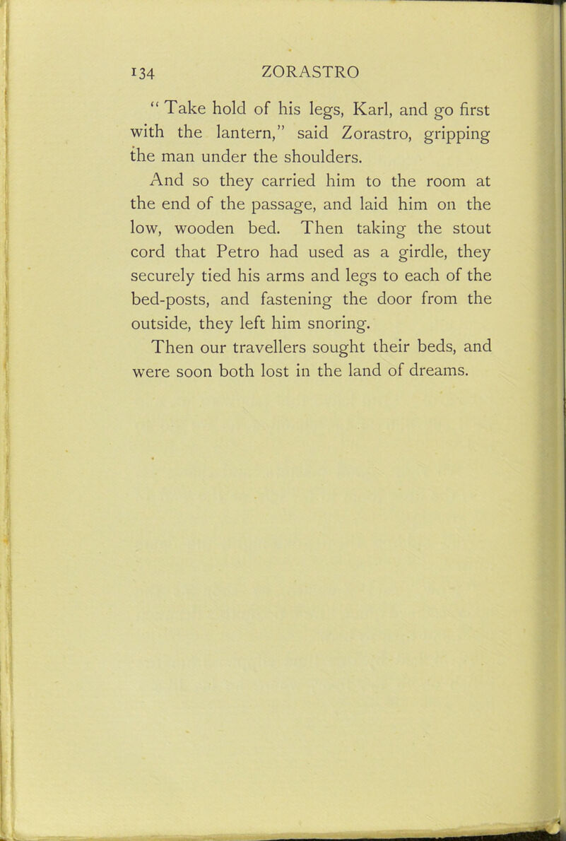 “ Take hold of his legs, Karl, and go first with the lantern,” said Zorastro, gripping the man under the shoulders. And so they carried him to the room at the end of the passage, and laid him on the low, wooden bed. Then taking the stout cord that Petro had used as a girdle, they securely tied his arms and legs to each of the bed-posts, and fastening the door from the outside, they left him snoring. Then our travellers sought their beds, and were soon both lost in the land of dreams.