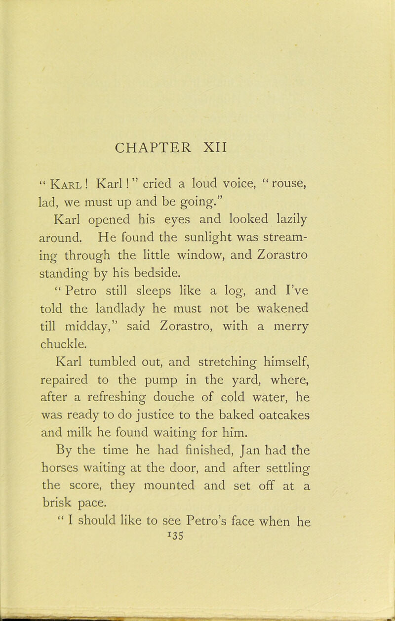 CHAPTER XII “ Karl ! Karl! ” cried a loud voice, “ rouse, lad, we must up and be going.” Karl opened his eyes and looked lazily around. He found the sunlight was stream- ing through the little window, and Zorastro standing by his bedside. “ Petro still sleeps like a log, and I’ve told the landlady he must not be wakened till midday,” said Zorastro, with a merry chuckle. Karl tumbled out, and stretching himself, repaired to the pump in the yard, where, after a refreshing douche of cold water, he was ready to do justice to the baked oatcakes and milk he found waiting for him. By the time he had finished, Jan had the horses waiting at the door, and after settling the score, they mounted and set off at a brisk pace. “ I should like to see Petro’s face when he i3S
