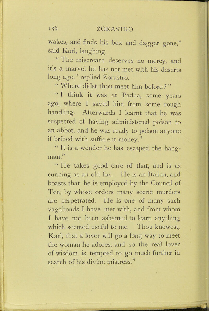 wakes, and finds his box and dagger gone,” said Karl, laughing. “ The miscreant deserves no mercy, and it s a marvel he has not met with his deserts long ago,” replied Zorastro. “ Where didst thou meet him before ? ” “ I think it was at Padua, some years ago, where I saved him from some rough handling. Afterwards I learnt that he was suspected of having administered poison to an abbot, and he was ready to poison anyone if bribed with sufficient money.” “ It is a wonder he has escaped the hang- man.” “He takes good care of that', and is as cunning as an old fox. He is an Italian, and boasts that he is employed by the Council of Ten, by whose orders many secret murders are perpetrated. He is one of many such vagabonds I have met with, and from whom I have not been ashamed to learn anything which seemed useful to me. Thou knowest, Karl, that a lover will go a long way to meet the woman he adores, and so the real lover of wisdom is tempted to go much further in search of his divine mistress.”