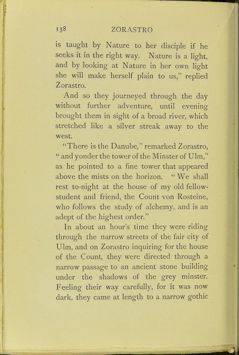 is taught by Nature to her disciple if he seeks it in the right way. Nature is a light, and by looking at Nature in her own light she will make herself plain to us,” replied Zorastro. And so they journeyed through the day without further adventure, until evening brought them in sight of a broad river, which stretched like a silver streak away to the west. “There is the Danube,” remarked Zorastro, “ and yonder the tower of the Minster of Ulm,” as he pointed to a fine tower that appeared above the mists on the horizon. “ We shall rest to-night at the house of my old fellow- student and friend, the Count von Rosteine, who follows the study of alchemy, and is an adept of the highest order.” In about an hour’s time they were riding through the narrow streets of the fair city of Ulm, and on Zorastro inquiring for the house of the Count, they were directed through a narrow passage to an ancient stone building under the shadows of the grey minster. Feeling their way carefully, for it was now dark, they came at length to a narrow gothic