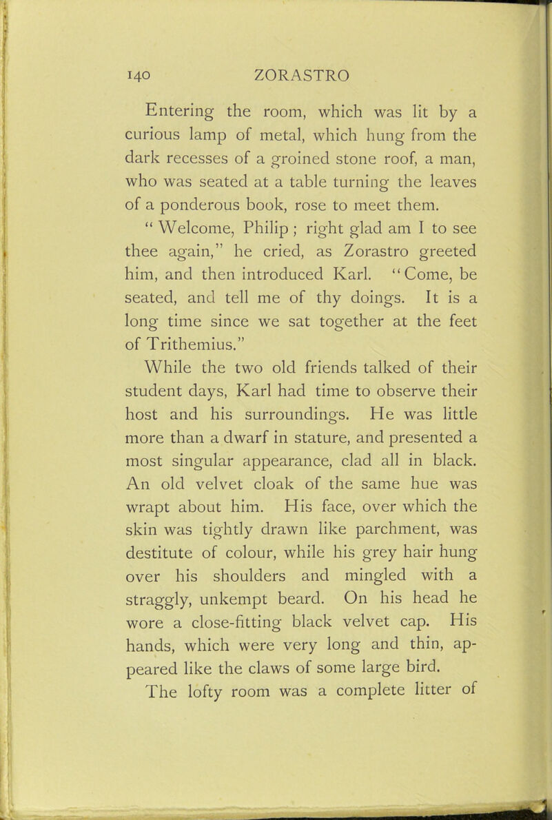 Entering the room, which was lit by a curious lamp of metal, which hung from the dark recesses of a groined stone roof, a man, who was seated at a table turning the leaves of a ponderous book, rose to meet them. “ Welcome, Philip ; right glad am I to see thee again,’' he cried, as Zorastro greeted him, and then introduced Karl. “Come, be seated, and tell me of thy doings. It is a long time since we sat together at the feet of Trithemius.” While the two old friends talked of their student days, Karl had time to observe their host and his surroundings. He was little more than a dwarf in stature, and presented a most singular appearance, clad all in black. An old velvet cloak of the same hue was wrapt about him. His face, over which the skin was tightly drawn like parchment, was destitute of colour, while his grey hair hung over his shoulders and mingled with a straggly, unkempt beard. On his head he wore a close-fitting black velvet cap. His hands, which were very long and thin, ap- peared like the claws of some large bird. The lofty room was a complete litter of
