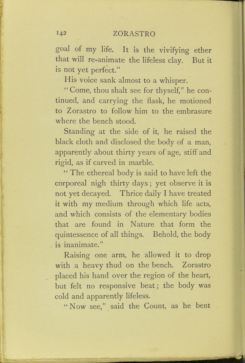 goal of my life. It is the vivifying ether that will re-animate the lifeless clay. But it is not yet perfect.” His voice sank almost to a whisper. “ Come, thou shalt see for thyself,” he con- tinued, and carrying the flask, he motioned to Zorastro to follow him to the embrasure where the bench stood. Standing at the side of it, he raised the black cloth and disclosed the body of a man, apparently about thirty years of age, stiff and rigid, as if carved in marble. “ The ethereal body is said to have left the corporeal nigh thirty days ; yet observe it is not yet decayed. Thrice daily I have treated it with my medium through which life acts, and which consists of the elementary bodies that are found in Nature that form the quintessence of all things. Behold, the body is inanimate.” Raising one arm, he allowed it to drop with a heavy thud on the bench. Zorastro placed his hand over the region of the heart, but felt no responsive beat; the body was cold and apparently lifeless. “Now see,” said the Count, as he bent