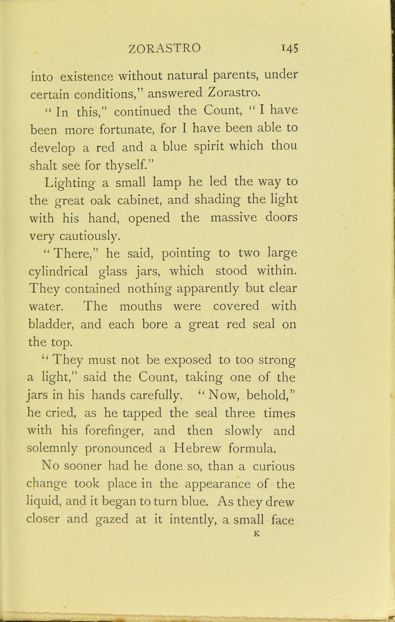 into existence without natural parents, under certain conditions,” answered Zorastro. “ In this,” continued the Count, “ I have been more fortunate, for I have been able to develop a red and a blue spirit which thou shalt see for thyself.” Lighting a small lamp he led the way to the great oak cabinet, and shading the light with his hand, opened the massive doors very cautiously. “ There,” he said, pointing to two large cylindrical glass jars, which stood within. They contained nothing apparently but clear water. The mouths were covered with bladder, and each bore a great red seal on the top. u They must not be exposed to too strong a light,” said the Count, taking one of the jars in his hands carefully. “ Now, behold,” he cried, as he tapped the seal three times with his forefinger, and then slowly and solemnly pronounced a Hebrew formula. No sooner had he done so, than a curious change took place in the appearance of the liquid, and it began to turn blue. As they drew closer and gazed at it intently, a small face K