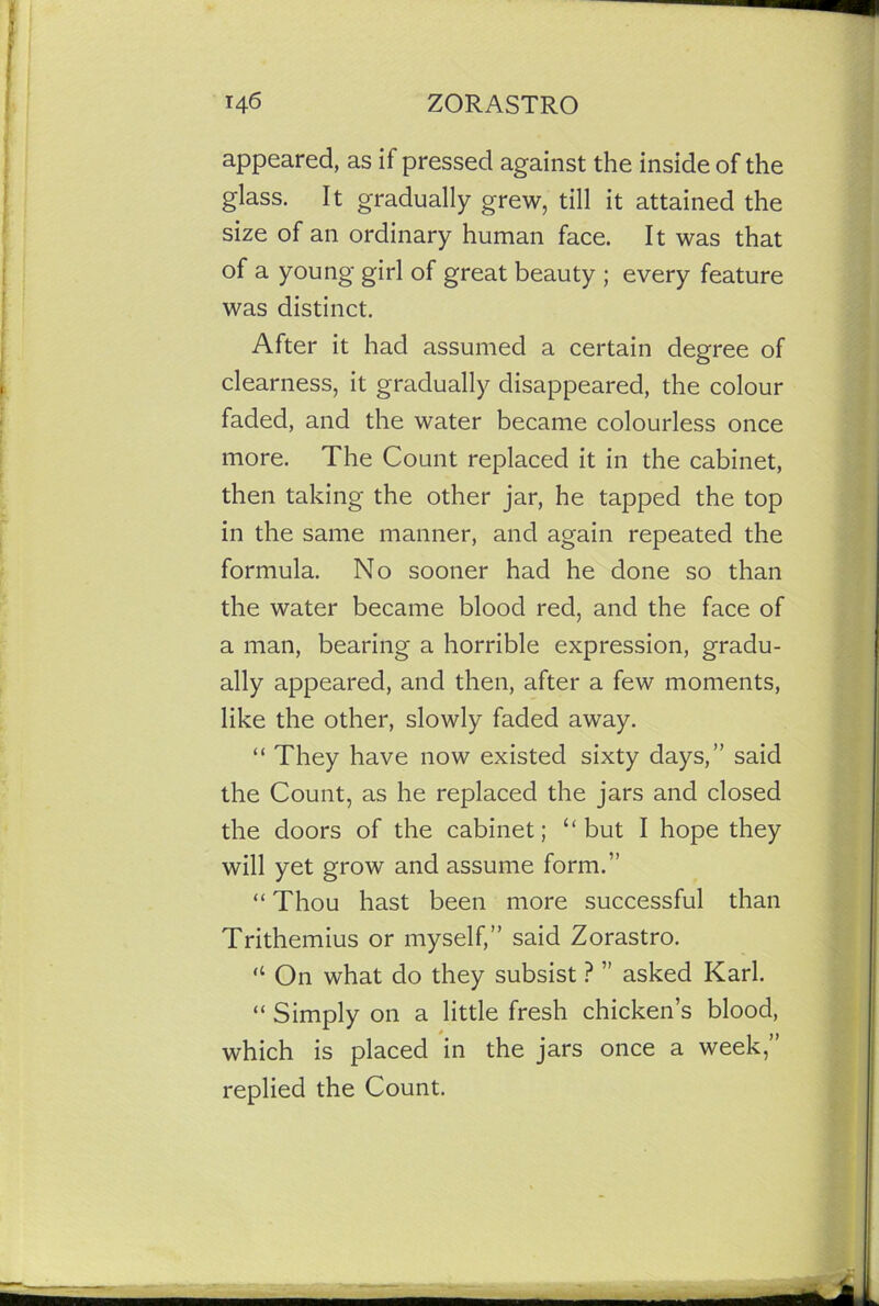 appeared, as if pressed against the inside of the glass. It gradually grew, till it attained the size of an ordinary human face. It was that of a young girl of great beauty ; every feature was distinct. After it had assumed a certain degree of clearness, it gradually disappeared, the colour faded, and the water became colourless once more. The Count replaced it in the cabinet, then taking the other jar, he tapped the top in the same manner, and again repeated the formula. No sooner had he done so than the water became blood red, and the face of a man, bearing a horrible expression, gradu- ally appeared, and then, after a few moments, like the other, slowly faded away. “ They have now existed sixty days,” said the Count, as he replaced the jars and closed the doors of the cabinet; “but I hope they will yet grow and assume form.” “ Thou hast been more successful than Trithemius or myself,” said Zorastro. “ On what do they subsist ? ” asked Karl. “ Simply on a little fresh chicken’s blood, which is placed in the jars once a week,” replied the Count.