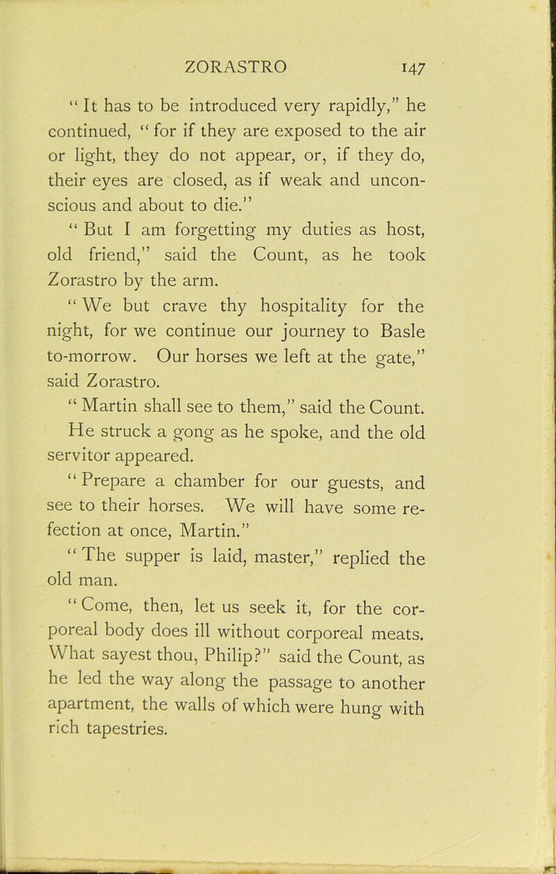 “It has to be introduced very rapidly,” he continued, “ for if they are exposed to the air or light, they do not appear, or, if they do, their eyes are closed, as if weak and uncon- scious and about to die.” “But I am forgetting my duties as host, old friend,” said the Count, as he took Zorastro by the arm. “ We but crave thy hospitality for the night, for we continue our journey to Basle to-morrow. Our horses we left at the gate,” said Zorastro. “ Martin shall see to them,” said the Count. He struck a gong as he spoke, and the old servitor appeared. “ Prepare a chamber for our guests, and see to their horses. We will have some re- fection at once, Martin.” “ The supper is laid, master,” replied the old man. “ Come, then, let us seek it, for the cor- poreal body does ill without corporeal meats. What sayest thou, Philip?” said the Count, as he led the way along the passage to another apartment, the walls of which were hung with rich tapestries.