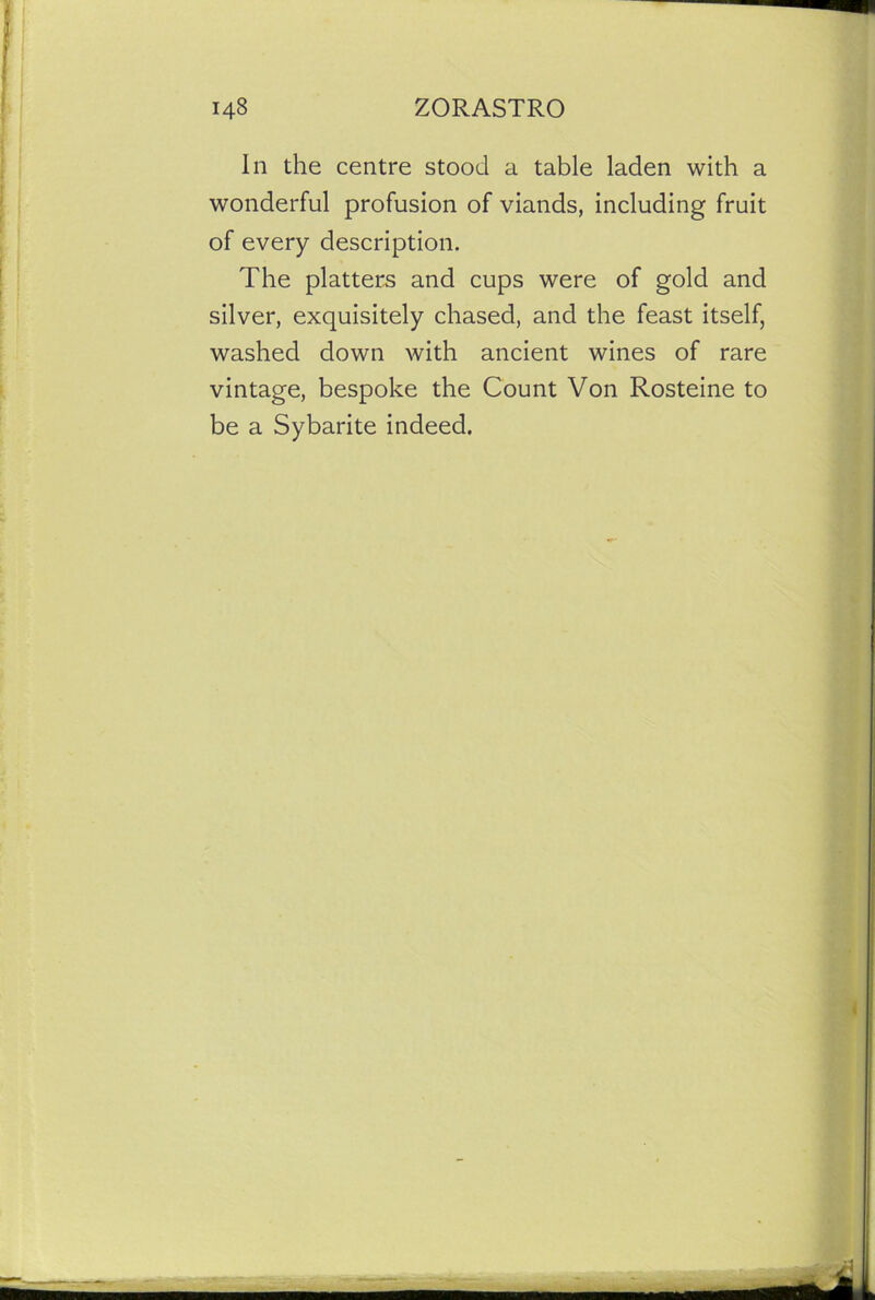 In the centre stood a table laden with a wonderful profusion of viands, including fruit of every description. The platters and cups were of gold and silver, exquisitely chased, and the feast itself, washed down with ancient wines of rare vintage, bespoke the Count Von Rosteine to be a Sybarite indeed.