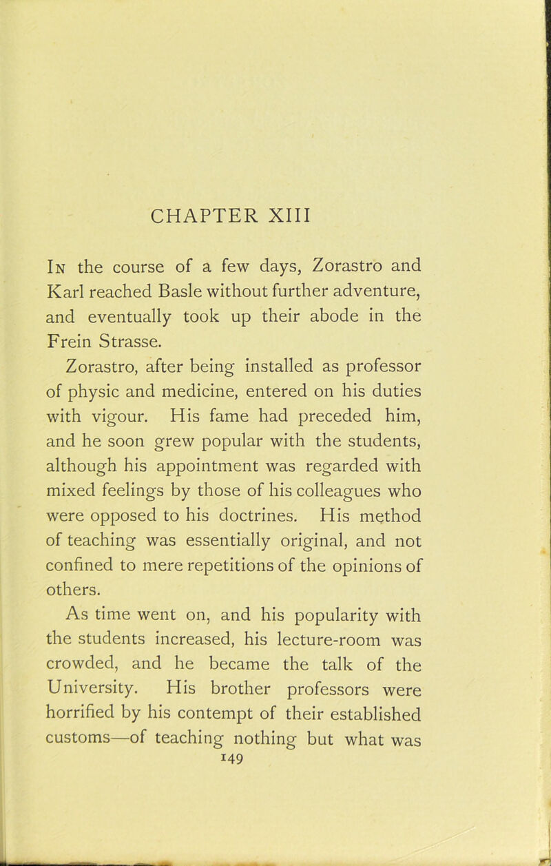 CHAPTER XIII In the course of a few days, Zorastro and Karl reached Basle without further adventure, and eventually took up their abode in the Frein Strasse. Zorastro, after being installed as professor of physic and medicine, entered on his duties with vigour. His fame had preceded him, and he soon grew popular with the students, although his appointment was regarded with mixed feelings by those of his colleagues who were opposed to his doctrines. His method of teaching was essentially original, and not confined to mere repetitions of the opinions of others. As time went on, and his popularity with the students increased, his lecture-room was crowded, and he became the talk of the University. His brother professors were horrified by his contempt of their established customs—of teaching nothing but what was