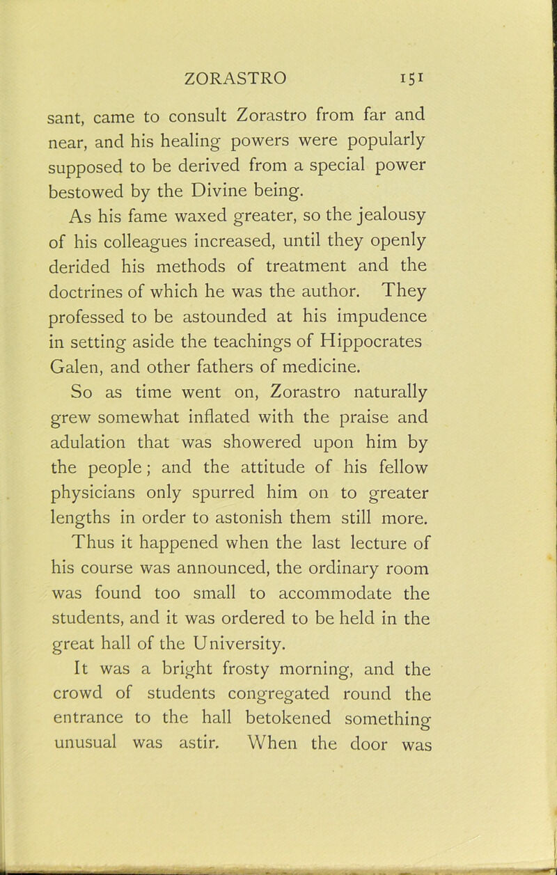sant, came to consult Zorastro from far and near, and his healing powers were popularly supposed to be derived from a special power bestowed by the Divine being. As his fame waxed greater, so the jealousy of his colleagues increased, until they openly derided his methods of treatment and the doctrines of which he was the author. They professed to be astounded at his impudence in setting aside the teachings of Hippocrates Galen, and other fathers of medicine. So as time went on, Zorastro naturally grew somewhat inflated with the praise and adulation that was showered upon him by the people; and the attitude of his fellow physicians only spurred him on to greater lengths in order to astonish them still more. Thus it happened when the last lecture of his course was announced, the ordinary room was found too small to accommodate the students, and it was ordered to be held in the great hall of the University. It was a bright frosty morning, and the crowd of students congregated round the entrance to the hall betokened something- unusual was astir. When the door was